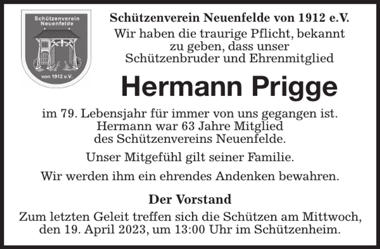 <p>Schützenverein Neuenfelde von 1912 e.V.<br />Wir haben die traurige Pflicht, bekannt<br />zu geben, dass unser<br />Schützenbruder und Ehrenmitglied<br />Hermann Prigge<br />im 79. Lebensjahr für immer von uns gegangen ist.<br />Hermann war 63 Jahre Mitglied<br />des Schützenvereins Neuenfelde.<br />Unser Mitgefühl gilt seiner Familie.<br />Wir werden ihm ein ehrendes Andenken bewahren.<br />Der Vorstand<br />Zum letzten Geleit treffen sich die Schützen am Mittwoch, den 19. April 2023, um 13:00 Uhr im Schützenheim.</p>