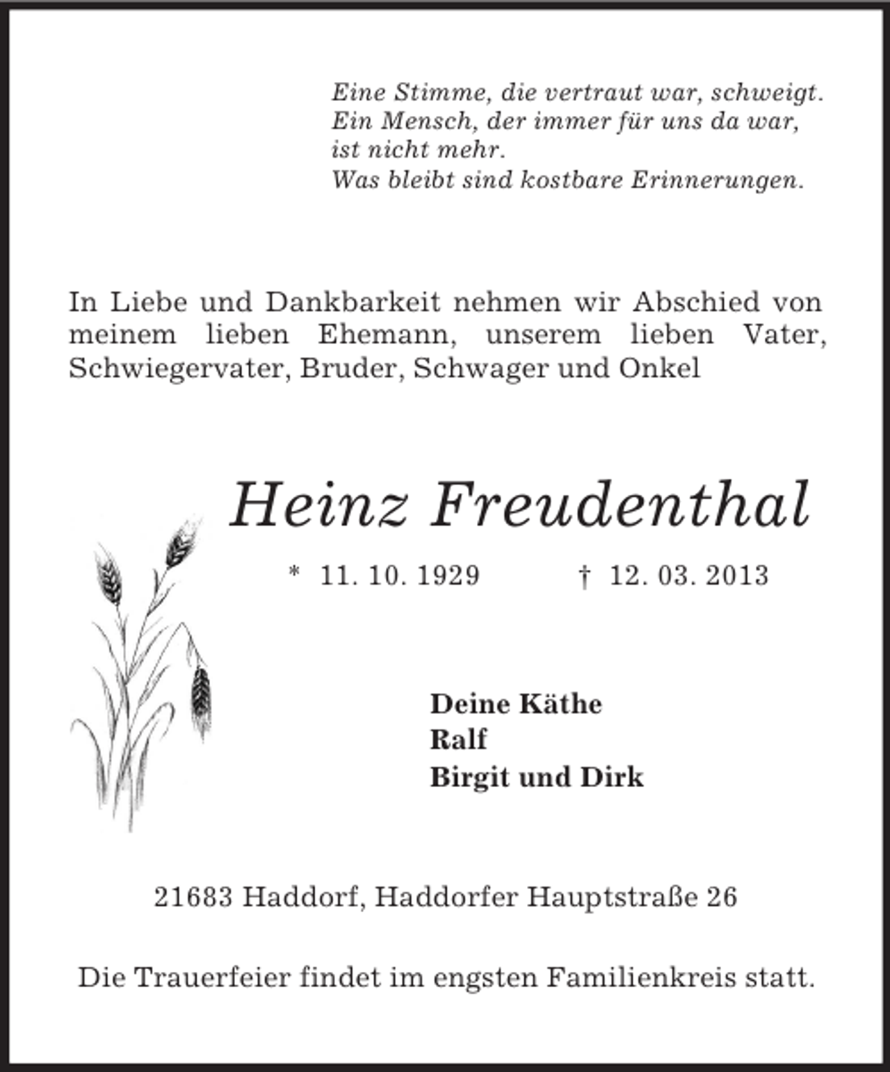 <p>Eine Stimme, die vertraut war, schweigt.<br />Ein Mensch, der immer für uns da war,<br />ist nicht mehr.<br />Was bleibt sind kostbare Erinnerungen.<br />In Liebe und Dankbarkeit nehmen wir Abschied von meinem lieben Ehemann, unserem lieben Vater, Schwiegervater, Bruder, Schwager und Onkel<br />Heinz Freudenthal<br />* 11. 10. 1929 † 12. 03. 2013<br />Deine Käthe<br />Ralf<br />Birgit und Dirk<br />21683 Haddorf, Haddorfer Hauptstraße 26</p><p>Die Trauerfeier findet im engsten Familienkreis statt.</p>