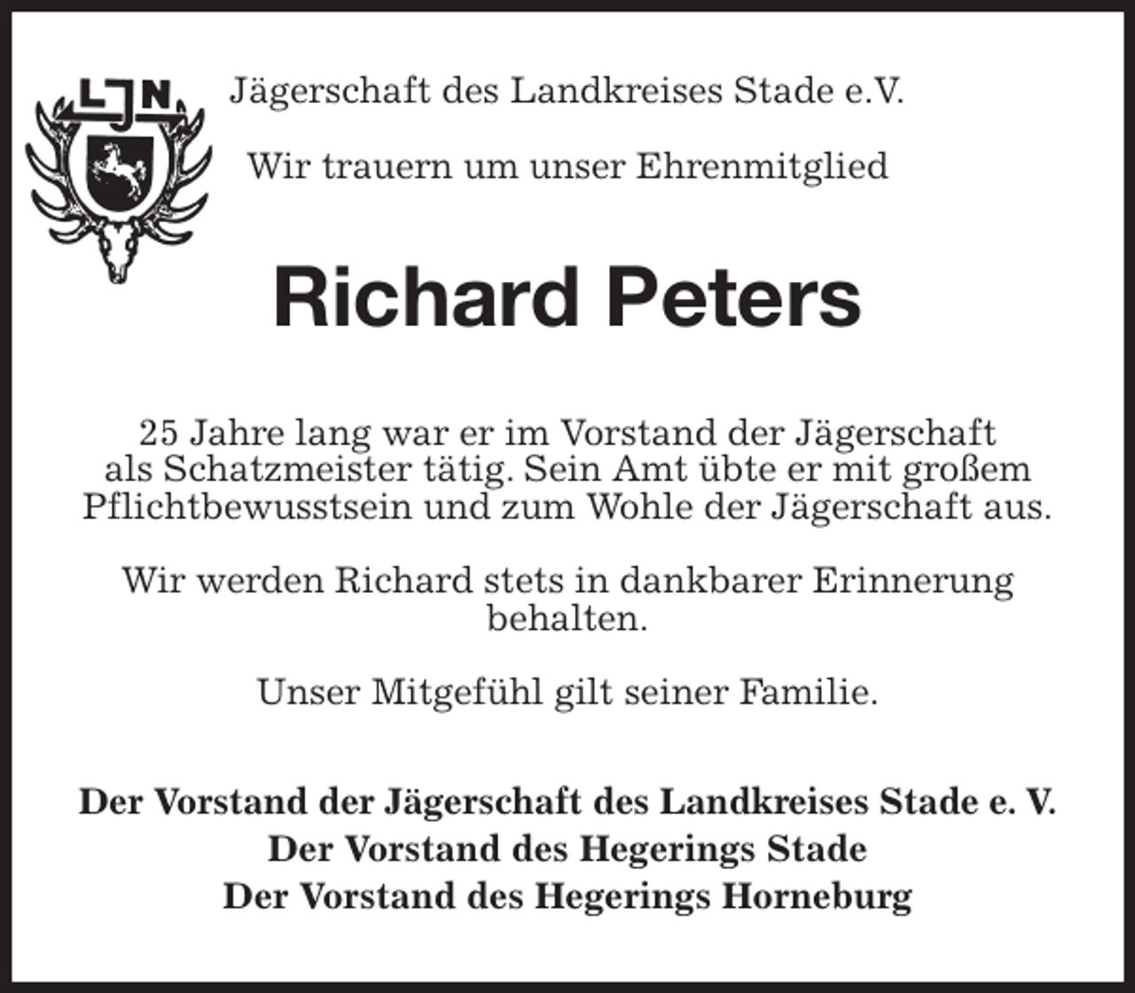 <p>Jägerschaft des Landkreises Stade e.V.</p>
<p>Wir trauern um unser Ehrenmitglied<br />Richard Peters<br />25 Jahre lang war er im Vorstand der Jägerschaft<br />als Schatzmeister tätig. Sein Amt übte er mit großem<br />Pflichtbewusstsein und zum Wohle der Jägerschaft aus.</p>
<p>Wir werden Richard stets in dankbarer Erinnerung<br />behalten.</p>
<p>Unser Mitgefühl gilt seiner Familie.<br />Der Vorstand der Jägerschaft des Landkreises Stade e. V.<br />Der Vorstand des Hegerings Stade<br />Der Vorstand des Hegerings Horneburg</p>