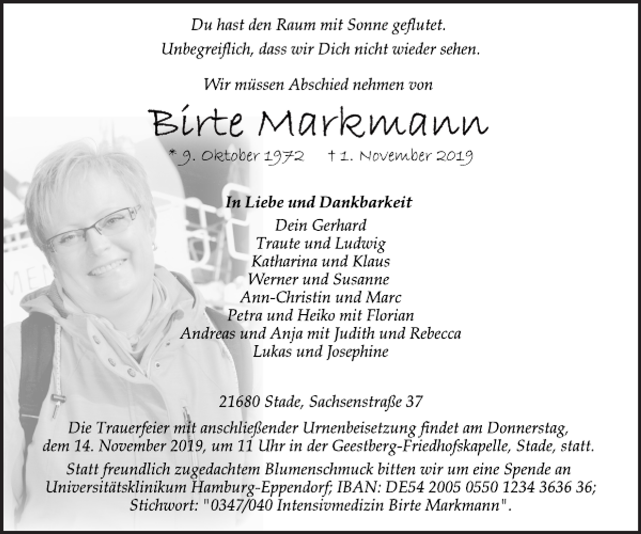 <p>Du hast den Raum mit Sonne geflutet.<br />Unbegreiflich, dass wir Dich nicht wieder sehen.<br />Wir müssen Abschied nehmen von<br />Birte Markmann<br />* 9. Oktober 1972 † 1. November 2019<br />In Liebe und Dankbarkeit<br />Dein Gerhard<br />Traute und Ludwig<br />Katharina und Klaus<br />Werner und Susanne<br />Ann-Christin und Marc<br />Petra und Heiko mit Florian<br />Andreas und Anja mit Judith und Rebecca<br />Lukas und Josephine<br />21680 Stade, Sachsenstraße 37<br />Die Trauerfeier mit anschließender Urnenbeisetzung findet am Donnerstag,<br />dem 14. November 2019, um 11 Uhr in der Geestberg-Friedhofskapelle, Stade, statt.<br />Statt freundlich zugedachtem Blumenschmuck bitten wir um eine Spende an<br />Universitätsklinikum Hamburg-Eppendorf; IBAN: DE54 2005 0550 1234 3636 36;<br />Stichwort: "0347/040 Intensivmedizin Birte Markmann".</p>