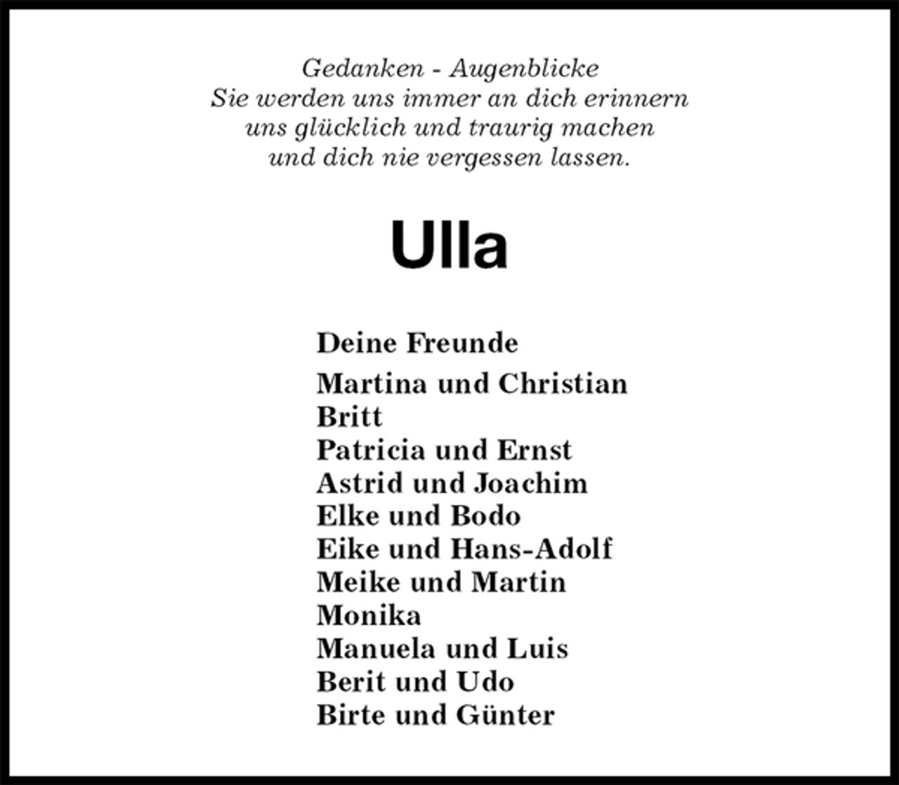 <p>Gedanken - Augenblicke<br />Sie werden uns immer an dich erinnern<br />uns glücklich und traurig machen<br />und dich nie vergessen lassen.<br />Ulla<br />Deine Freunde<br />Martina und Christian<br />Britt<br />Patricia und Ernst<br />Astrid und Joachim<br />Elke und Bodo<br />Eike und Hans-Adolf<br />Meike und Martin<br />Monika<br />Manuela und Luis<br />Berit und Udo<br />Birte und Günter</p>