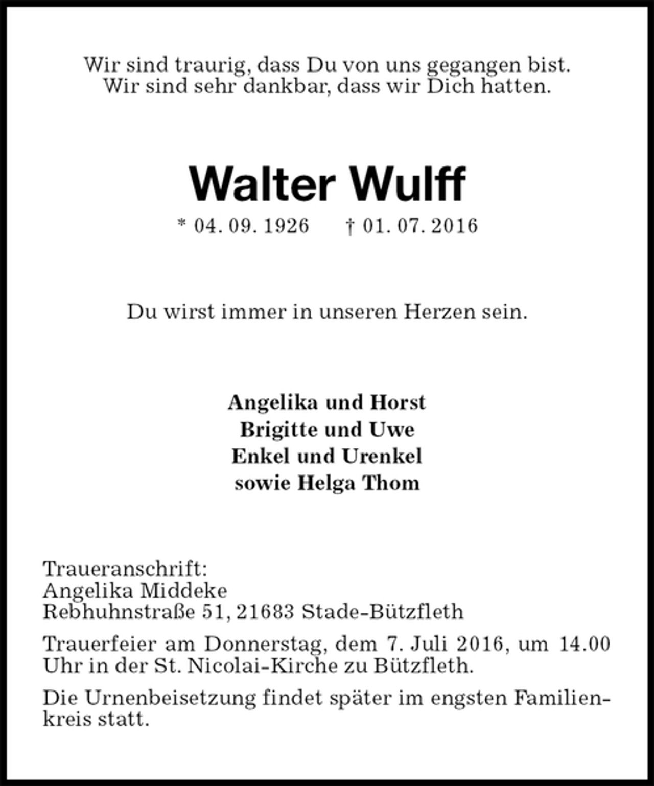 <p>Wir sind traurig, dass Du von uns gegangen bist.<br />Wir sind sehr dankbar, dass wir Dich hatten.<br />Walter Wulff<br />* 04. 09. 1926 † 01. 07. 2016<br />Du wirst immer in unseren Herzen sein.<br />Angelika und Horst<br />Brigitte und Uwe<br />Enkel und Urenkel<br />sowie Helga Thom<br />Traueranschrift:<br />Angelika Middeke<br />Rebhuhnstraße 51, 21683 Stade-Bützfleth<br />Trauerfeier am Donnerstag, dem 7. Juli 2016, um 14.00 Uhr in der St. Nicolai-Kirche zu Bützfleth.<br />Die Urnenbeisetzung findet später im engsten Familienkreis statt.</p>