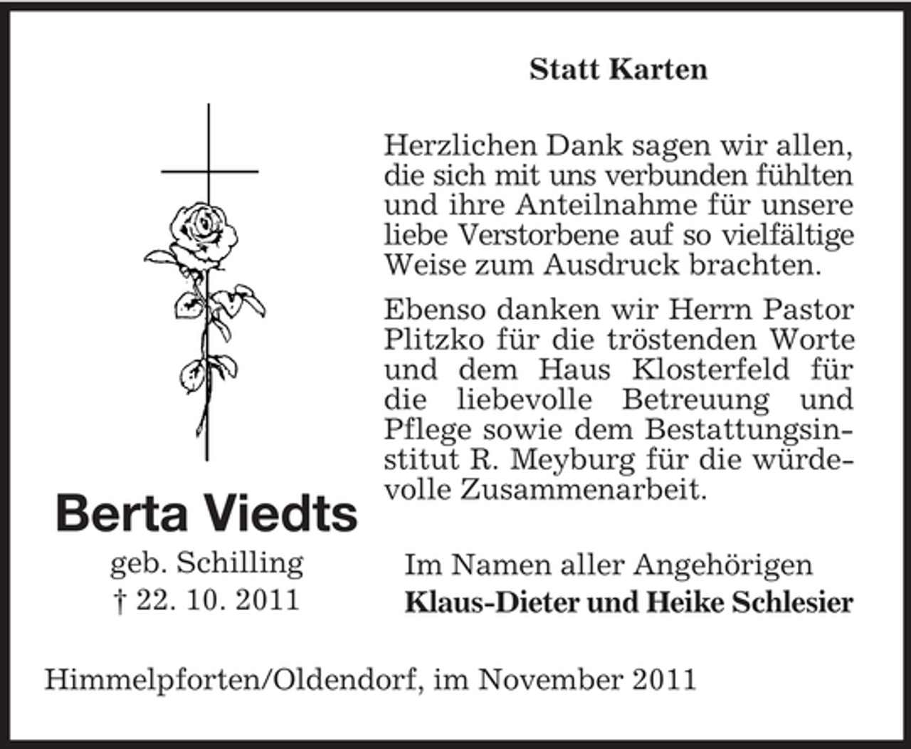 <p>Statt Karten</p><p>Berta Viedts<br />geb. Schilling<br />† 22. 10. 2011</p><p>Herzlichen Dank sagen wir allen,<br />die sich mit uns verbunden fühlten<br />und ihre Anteilnahme für unsere<br />liebe Verstorbene auf so vielfältige<br />Weise zum Ausdruck brachten.<br />Ebenso danken wir Herrn Pastor<br />Plitzko für die tröstenden Worte<br />und dem Haus Klosterfeld für<br />die liebevolle Betreuung und<br />Pflege sowie dem Bestattungsinstitut R. Meyburg für die würdevolle Zusammenarbeit.<br />Im Namen aller Angehörigen<br />Klaus-Dieter und Heike Schlesier</p><p>Himmelpforten/Oldendorf, im November 2011</p>