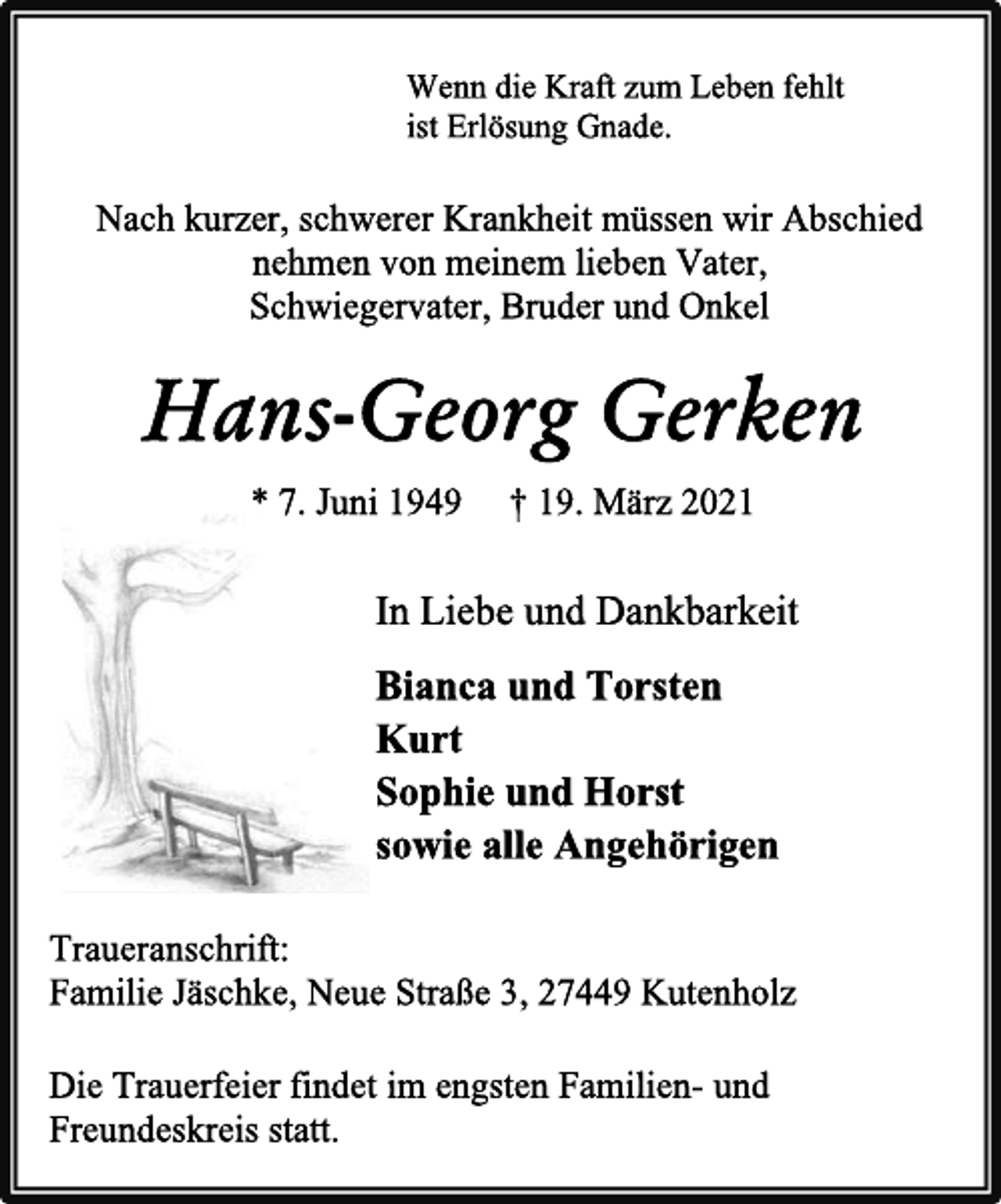 <p>Wenn die Kraft zum Leben fehlt</p>
<p>ist Erlösung Gnade.</p>
<p>Nach kurzer, schwerer Krankheit müssen wir Abschied<br />nehmen von meinem lieben Vater,</p>
<p>Schwiegervater, Bruder und Onkel</p>
<p>Hans-Georg Gerken</p>
<p>* 7. Juni 1949 † 19. März 2021</p>
<p>In Liebe und Dankbarkeit</p>
<p>Bianca und Torsten</p>
<p>Kurt</p>
<p>Sophie und Horst</p>
<p>sowie alle Angehörigen<br />Traueranschrift:</p>
<p>Familie Jäschke, Neue Straße 3, 27449 Kutenholz</p>
<p>Die Trauerfeier findet im engsten Familien- und</p>
<p>Freundeskreis statt.</p>