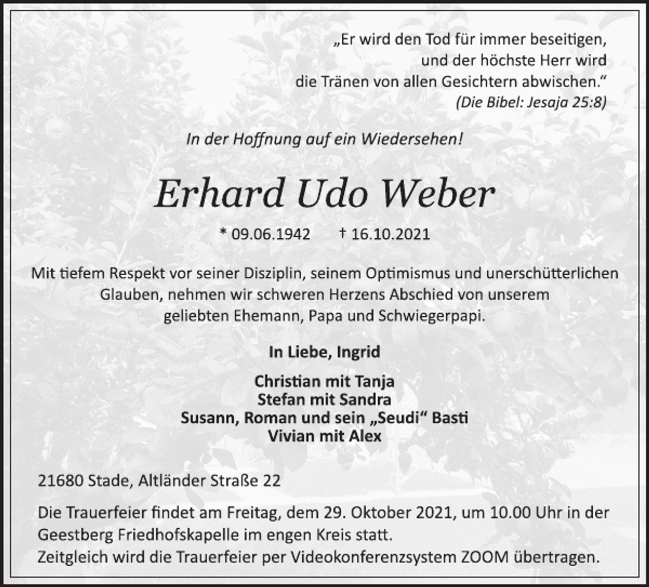 <p>„Er wird den Tod für immer beseigen,<br />und der höchste Herr wird<br />die Tränen von allen Gesichtern abwischen.“<br />(Die Bibel: Jesaja 25:8)<br />In der Hoffnung auf ein Wiedersehen!<br />Erhard Udo Weber<br />* 09.06.1942 † 16.10.2021<br />Mit tiefem Respekt vor seiner Disziplin, seinem Optimismus und unerschütterlichen Glauben, nehmen wir schweren Herzens Abschied von unserem geliebten Ehemann, Papa und Schwiegerpapi.<br />In Liebe, Ingrid<br />Christian mit Tanja<br />Stefan mit Sandra<br />Susann, Roman und sein „Seudi“ Basti<br />Vivian mit Alex<br />21680 Stade, Altländer Straße 22<br />Die Trauerfeier findet am Freitag, dem 29. Oktober 2021, um 10.00 Uhr in der Geestberg Friedhofskapelle im engen Kreis statt.<br />Zeitgleich wird die Trauerfeier per Videokonferenzsystem ZOOM übertragen.</p>
