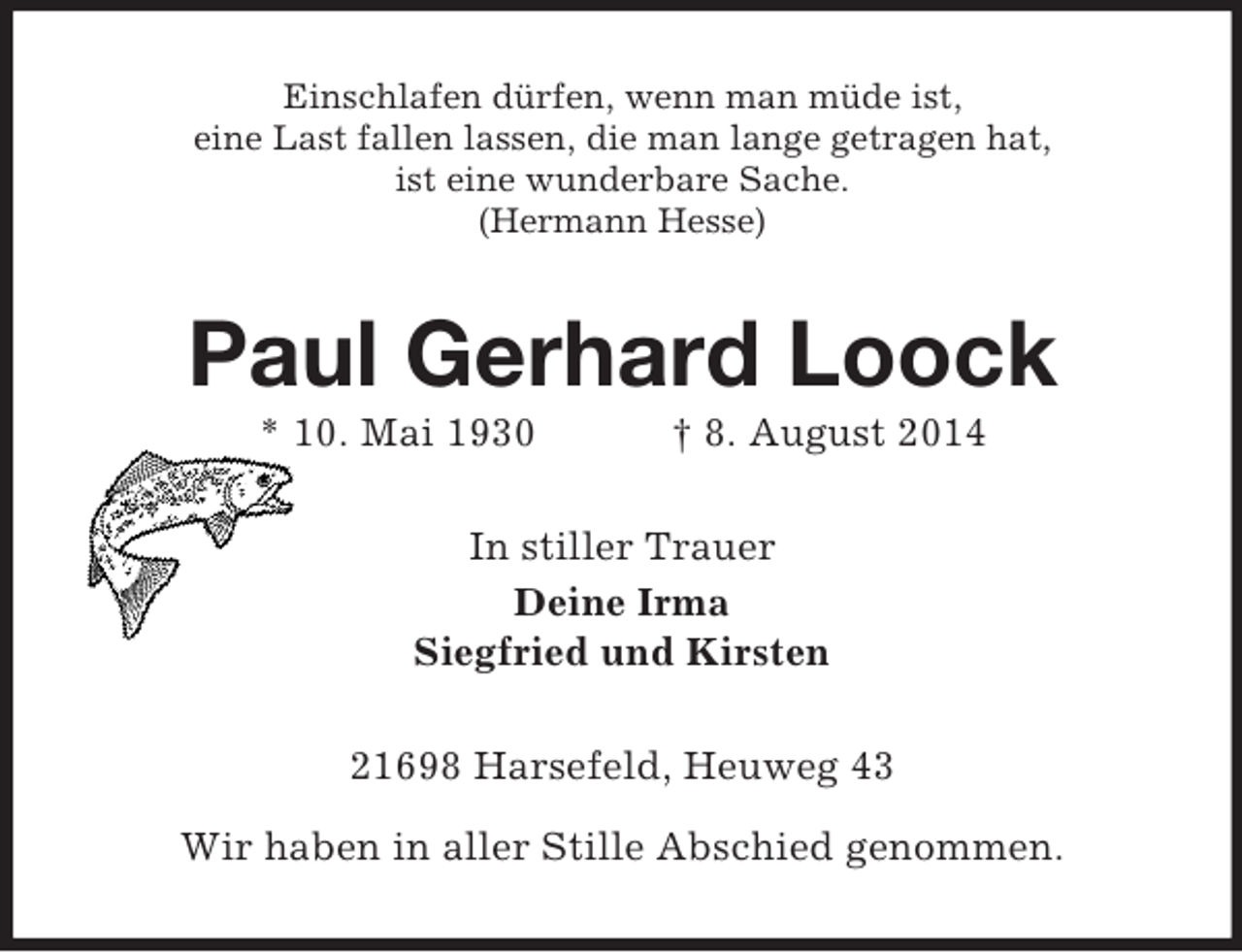<p>Einschlafen dürfen, wenn man müde ist,<br />eine Last fallen lassen, die man lange getragen hat,<br />ist eine wunderbare Sache.<br />(Hermann Hesse)<br />Paul Gerhard Loock<br />* 10. Mai 1930 † 8. August 2014<br />In stiller Trauer<br />Deine Irma<br />Siegfried und Kirsten<br />21698 Harsefeld, Heuweg 43</p><p>Wir haben in aller Stille Abschied genommen.</p>