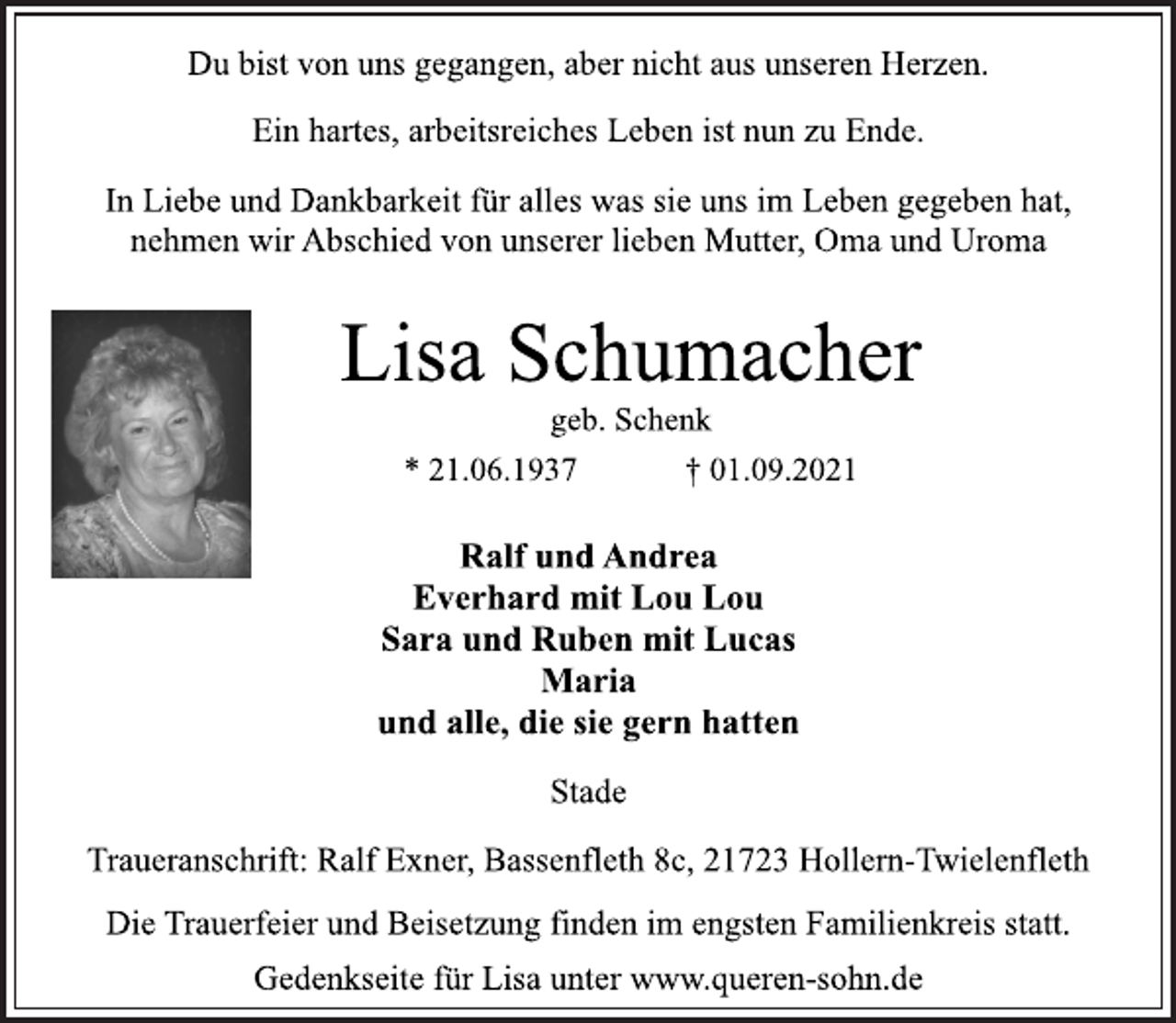 <p>Du bist von uns gegangen, aber nicht aus unseren Herzen.<br />Ein hartes, arbeitsreiches Leben ist nun zu Ende.<br />In Liebe und Dankbarkeit für alles was sie uns im Leben gegeben hat,<br />nehmen wir Abschied von unserer lieben Mutter, Oma und Uroma<br />Lisa Schumacher<br />geb. Schenk<br />* 21.06.1937 † 01.09.2021<br />Ralf und Andrea<br />Everhard mit Lou Lou<br />Sara und Ruben mit Lucas<br />Maria<br />und alle, die sie gern hatten<br />Stade<br />Traueranschrift: Ralf Exner, Bassenfleth 8c, 21723 Hollern-Twielenfleth<br />Die Trauerfeier und Beisetzung finden im engsten Familienkreis statt.<br />Gedenkseite für Lisa unter www.queren-sohn.de</p>