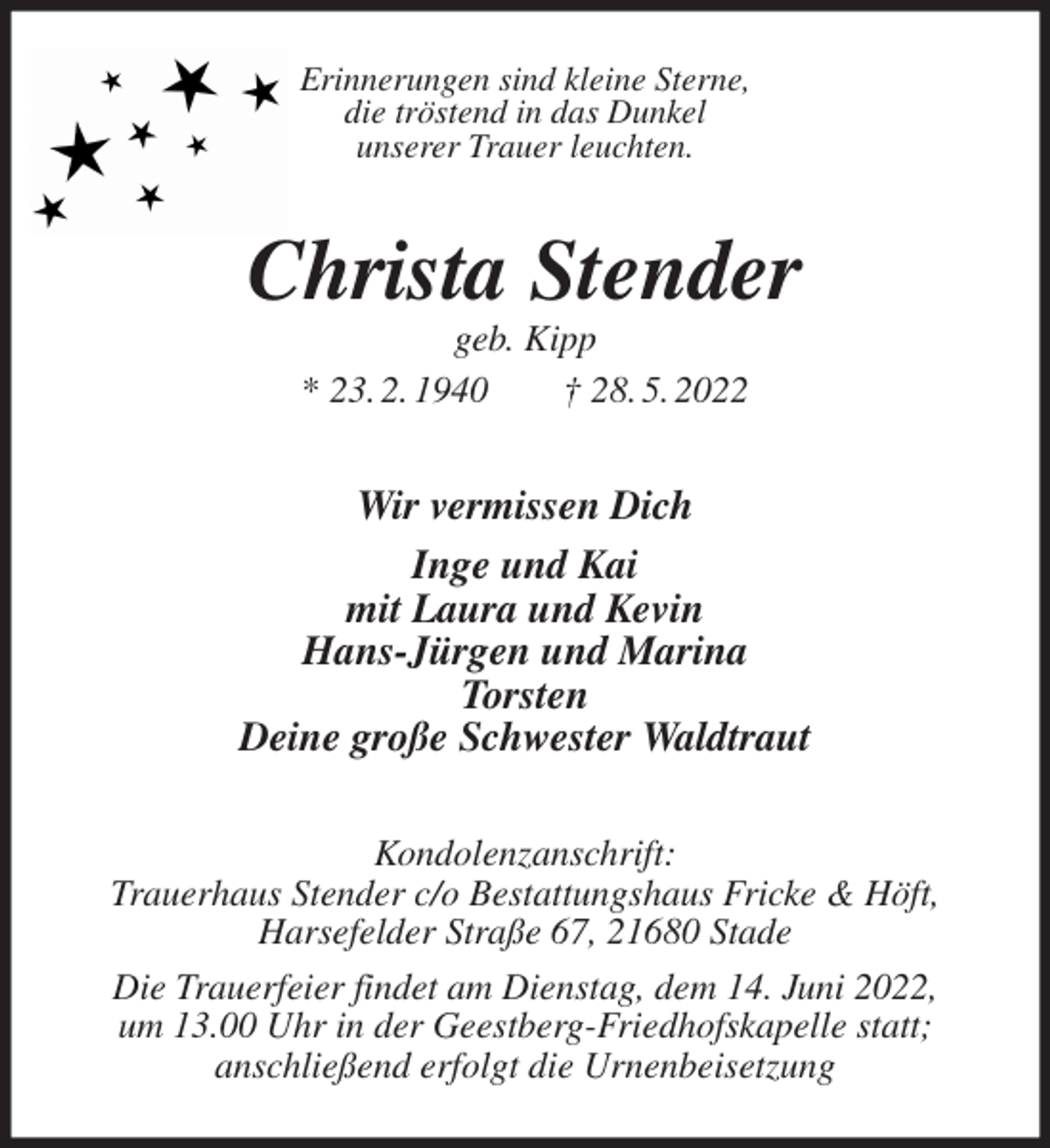 <p>Erinnerungen sind kleine Sterne,<br />die tröstend in das Dunkel<br />unserer Trauer leuchten.<br />Christa Stender<br />geb. Kipp<br />* 23. 2. 1940 † 28. 5. 2022<br />Wir vermissen Dich<br />Inge und Kai<br />mit Laura und Kevin<br />Hans-Jürgen und Marina<br />Torsten<br />Deine große Schwester Waldtraut<br />Kondolenzanschrift:<br />Trauerhaus Stender c/o Bestattungshaus Fricke &amp; Höft,<br />Harsefelder Straße 67, 21680 Stade<br />Die Trauerfeier findet am Dienstag, dem 14. Juni 2022,<br />um 13.00 Uhr in der Geestberg-Friedhofskapelle statt;<br />anschließend erfolgt die Urnenbeisetzung</p>