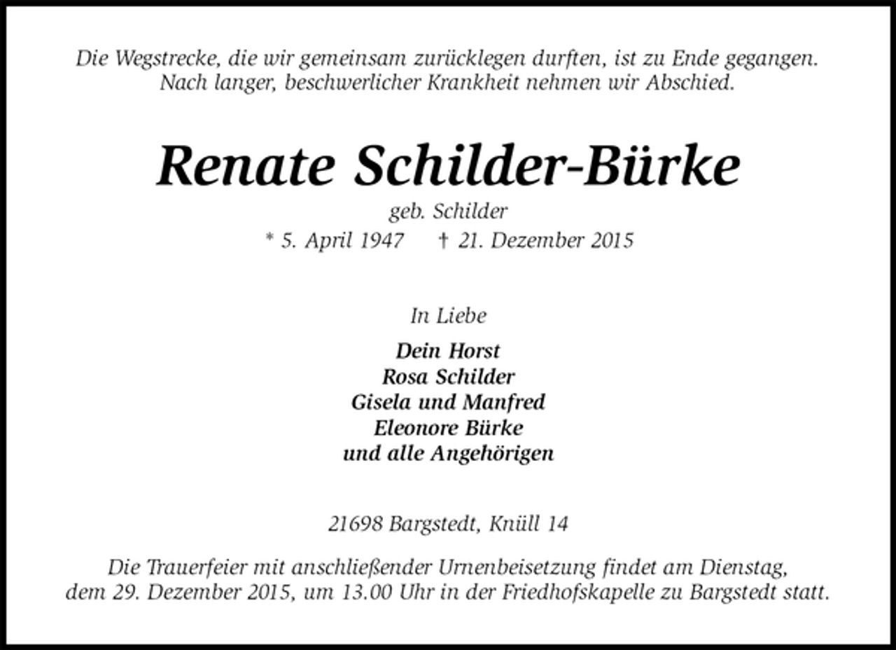 <p>Die Wegstrecke, die wir gemeinsam zurücklegen durften, ist zu Ende gegangen.<br />Nach langer, beschwerlicher Krankheit nehmen wir Abschied.<br />Renate Schilder-Bürke<br />geb. Schilder<br />* 5. April 1947 † 21. Dezember 2015<br />In Liebe<br />Dein Horst<br />Rosa Schilder<br />Gisela und Manfred<br />Eleonore Bürke<br />und alle Angehörigen<br />21698 Bargstedt, Knüll 14<br />Die Trauerfeier mit anschließender Urnenbeisetzung findet am Dienstag,<br />dem 29. Dezember 2015, um 13.00 Uhr in der Friedhofskapelle zu Bargstedt statt.</p>
