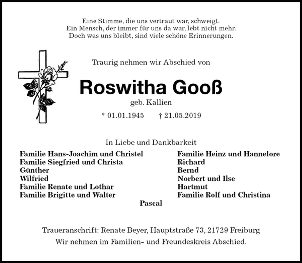 <p>Eine Stimme, die uns vertraut war, schweigt.<br />Ein Mensch, der immer für uns da war, lebt nicht mehr.<br />Doch was uns bleibt, sind viele schöne Erinnerungen.<br />Traurig nehmen wir Abschied von<br />Roswitha Gooß<br />geb. Kallien<br />* 01.01.1945 † 21.05.2019<br />In Liebe und Dankbarkeit<br />Familie Hans-Joachim und Christel Familie Heinz und Hannelore<br />Familie Siegfried und Christa Richard<br />Günther Bernd<br />Wilfried Norbert und Ilse<br />Familie Renate und Lothar Hartmut<br />Familie Brigitte und Walter Familie Rolf und Christina<br />Pascal<br />Traueranschrift: Renate Beyer, Hauptstraße 73, 21729 Freiburg<br />Wir nehmen im Familien- und Freundeskreis Abschied.</p>