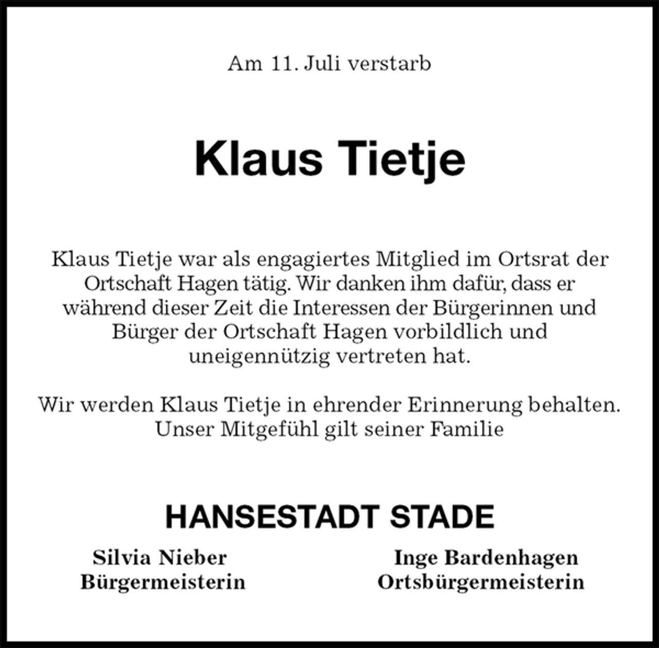 <p>Am 11. Juli verstarb<br />Klaus Tietje<br />Klaus Tietje war als engagiertes Mitglied im Ortsrat der Ortschaft Hagen tätig. Wir danken ihm dafür, dass er<br />während dieser Zeit die Interessen der Bürgerinnen und<br />Bürger der Ortschaft Hagen vorbildlich und<br />uneigennützig vertreten hat.</p><p>Wir werden Klaus Tietje in ehrender Erinnerung behalten.<br />Unser Mitgefühl gilt seiner Familie<br />HANSESTADT STADE<br />Silvia Nieber Inge Bardenhagen<br />Bürgermeisterin Ortsbürgermeisterin</p>