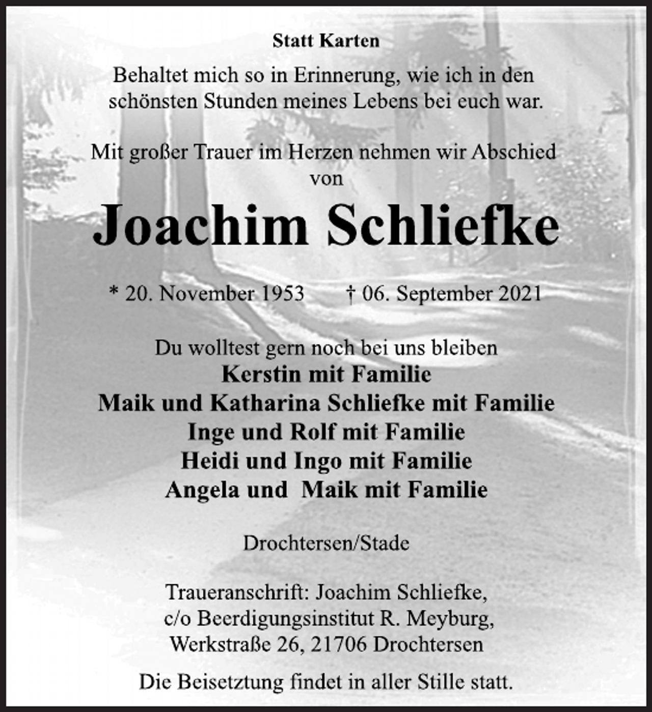 <p>Statt Karten<br />Behaltet mich so in Erinnerung, wie ich in den<br />schönsten Stunden meines Lebens bei euch war.<br />Mit großer Trauer im Herzen nehmen wir Abschied<br />von<br />Joachim Schliefke<br />* 20. November 1953 † 06. September 2021<br />Du wolltest gern noch bei uns bleiben<br />Kerstin mit Familie<br />Maik und Katharina Schliefke mit Familie<br />Inge und Rolf mit Familie<br />Heidi und Ingo mit Familie<br />Angela und Maik mit Familie<br />Drochtersen/Stade<br />Traueranschrift: Joachim Schliefke,<br />c/o Beerdigungsinstitut R. Meyburg,<br />Werkstraße 26, 21706 Drochtersen<br />Die Beisetztung findet in aller Stille statt.</p>