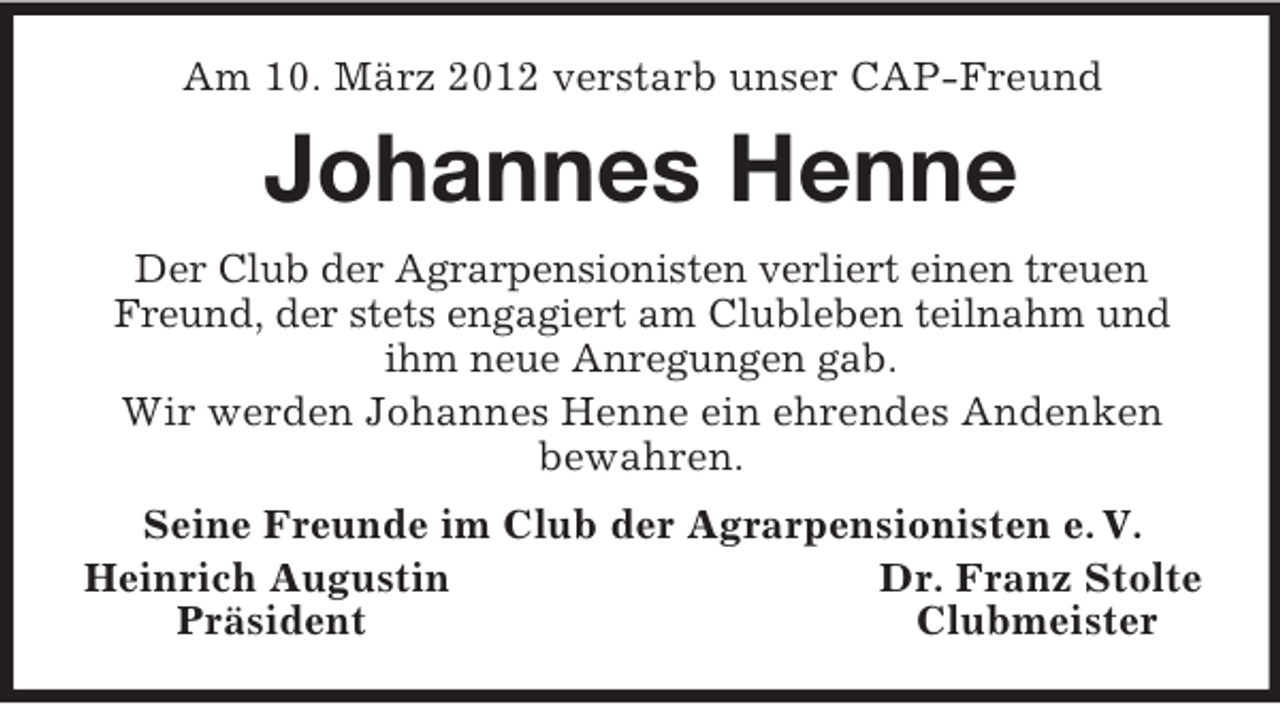 <p>Am 10. März 2012 verstarb unser CAP-Freund</p><p>Johannes Henne<br />Der Club der Agrarpensionisten verliert einen treuen<br />Freund, der stets engagiert am Clubleben teilnahm und<br />ihm neue Anregungen gab.<br />Wir werden Johannes Henne ein ehrendes Andenken<br />bewahren.<br />Seine Freunde im Club der Agrarpensionisten e. V.<br />Heinrich Augustin<br />Dr. Franz Stolte<br />Präsident<br />Clubmeister</p>