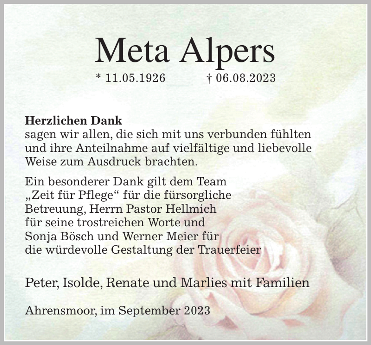 <p>Meta Alpers<br />* 11.05.1926 † 06.08.2023<br />Herzlichen Dank<br />sagen wir allen, die sich mit uns verbunden fühlten<br />und ihre Anteilnahme auf vielfältige und liebevolle<br />Weise zum Ausdruck brachten.<br />Ein besonderer Dank gilt dem Team<br />„Zeit für Pflege“ für die fürsorgliche<br />Betreuung, Herrn Pastor Hellmich<br />für seine trostreichen Worte und<br />Sonja Bösch und Werner Meier für<br />die würdevolle Gestaltung der Trauerfeier</p><p>Peter, Isolde, Renate und Marlies mit Familien<br />Ahrensmoor, im September 2023</p>