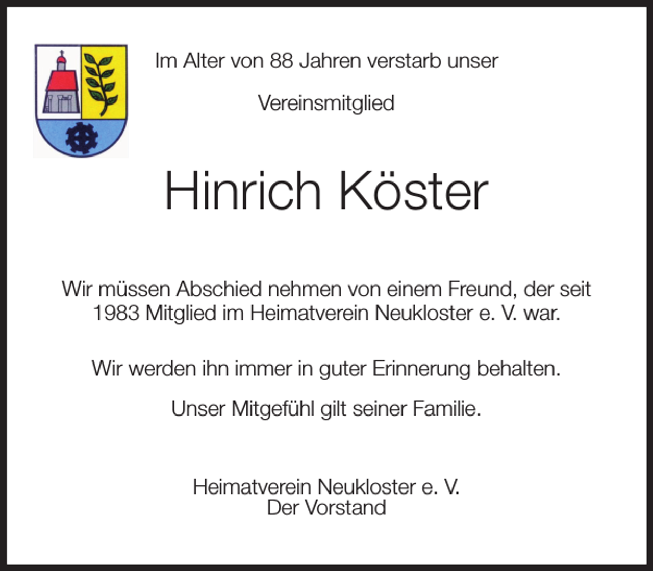 <p>Im Alter von 88 Jahren verstarb unser<br />Vereinsmitglied<br />Hinrich Köster<br />Wir müssen Abschied nehmen von einem Freund, der seit 1983 Mitglied im Heimatverein Neukloster e. V. war.<br />Wir werden ihn immer in guter Erinnerung behalten.<br />Unser Mitgefühl gilt seiner Familie.<br />Heimatverein Neukloster e. V.<br />Der Vorstand</p>
