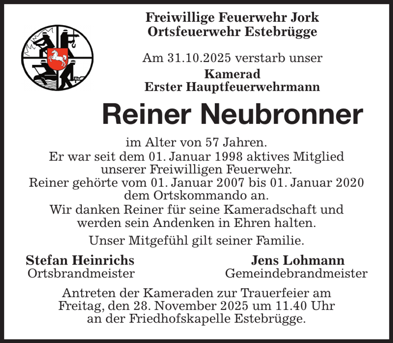 <p>Freiwillige Feuerwehr Jork<br />Ortsfeuerwehr Estebrügge</p><p>Am 31.10.2025 verstarb unser<br />Kamerad<br />Erster Hauptfeuerwehrmann<br />Reiner Neubronner<br />im Alter von 57 Jahren.<br />Er war seit dem 01. Januar 1998 aktives Mitglied<br />unserer Freiwilligen Feuerwehr.<br />Reiner gehörte vom 01. Januar 2007 bis 01. Januar 2020 dem Ortskommando an.<br />Wir danken Reiner für seine Kameradschaft und<br />werden sein Andenken in Ehren halten.<br />Unser Mitgefühl gilt seiner Familie.<br />Stefan Heinrichs Jens Lohmann<br />Ortsbrandmeister Gemeindebrandmeister<br />Antreten der Kameraden zur Trauerfeier am<br />Freitag, den 28. November 2025 um 11.40 Uhr<br />an der Friedhofskapelle Estebrügge.</p>