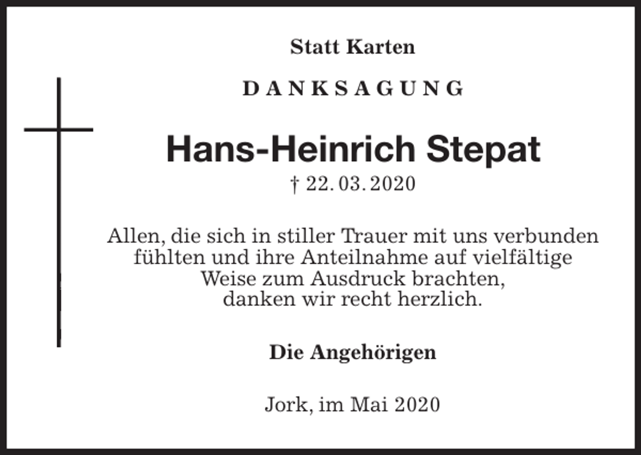 <p>Statt Karten</p>
<p>D A N K S A G U N G<br />Hans-Heinrich Stepat<br />† 22. 03. 2020<br />Allen, die sich in stiller Trauer mit uns verbunden<br />fühlten und ihre Anteilnahme auf vielfältige<br />Weise zum Ausdruck brachten,<br />danken wir recht herzlich.<br />Die Angehörigen<br />Jork, im Mai 2020</p>