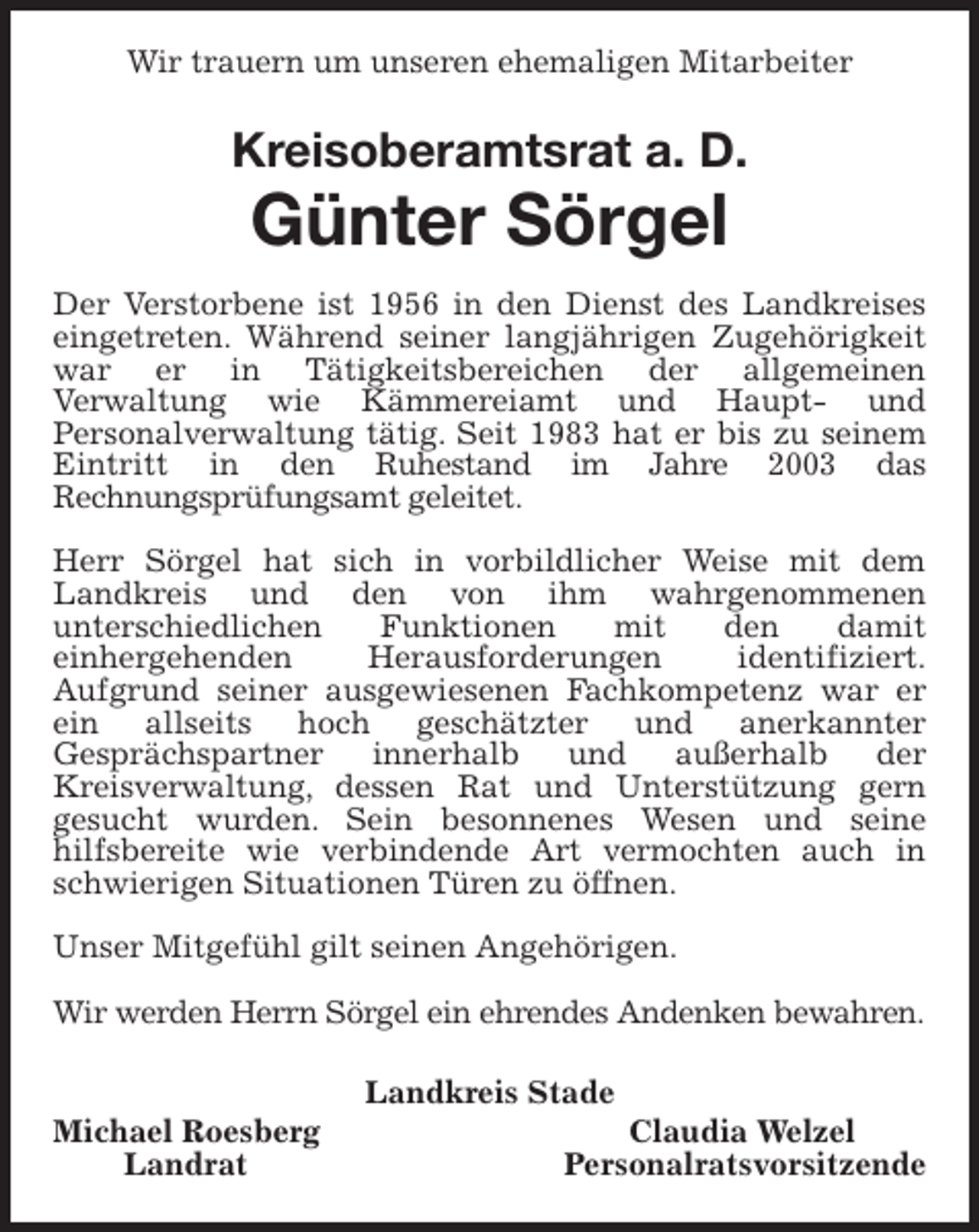 <p>Wir trauern um unseren ehemaligen Mitarbeiter<br />Kreisoberamtsrat a. D.<br />Günter Sörgel<br />Der Verstorbene ist 1956 in den Dienst des Landkreises eingetreten. Während seiner langjährigen Zugehörigkeit war er in Tätigkeitsbereichen der allgemeinen<br />Verwaltung wie Kämmereiamt und Haupt- und<br />Personalverwaltung tätig. Seit 1983 hat er bis zu seinem Eintritt in den Ruhestand im Jahre 2003 das<br />Rechnungsprüfungsamt geleitet.</p><p>Herr Sörgel hat sich in vorbildlicher Weise mit dem Landkreis und den von ihm wahrgenommenen<br />unterschiedlichen Funktionen mit den damit<br />einhergehenden Herausforderungen identifiziert.<br />Aufgrund seiner ausgewiesenen Fachkompetenz war er ein allseits hoch geschätzter und anerkannter<br />Gesprächspartner innerhalb und außerhalb der<br />Kreisverwaltung, dessen Rat und Unterstützung gern<br />gesucht wurden. Sein besonnenes Wesen und seine<br />hilfsbereite wie verbindende Art vermochten auch in schwierigen Situationen Türen zu öffnen.</p><p>Unser Mitgefühl gilt seinen Angehörigen.</p><p>Wir werden Herrn Sörgel ein ehrendes Andenken bewahren.</p><p>Landkreis Stade<br />Michael Roesberg Claudia Welzel<br />Landrat Personalratsvorsitzende</p>