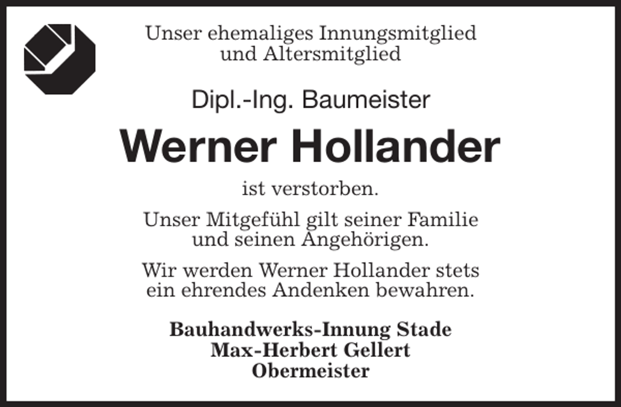 <p>Unser ehemaliges Innungsmitglied<br />und Altersmitglied<br />Dipl.-Ing. Baumeister<br />Werner Hollander<br />ist verstorben.<br />Unser Mitgefühl gilt seiner Familie<br />und seinen Angehörigen.<br />Wir werden Werner Hollander stets<br />ein ehrendes Andenken bewahren.<br />Bauhandwerks-Innung Stade<br />Max-Herbert Gellert<br />Obermeister</p>