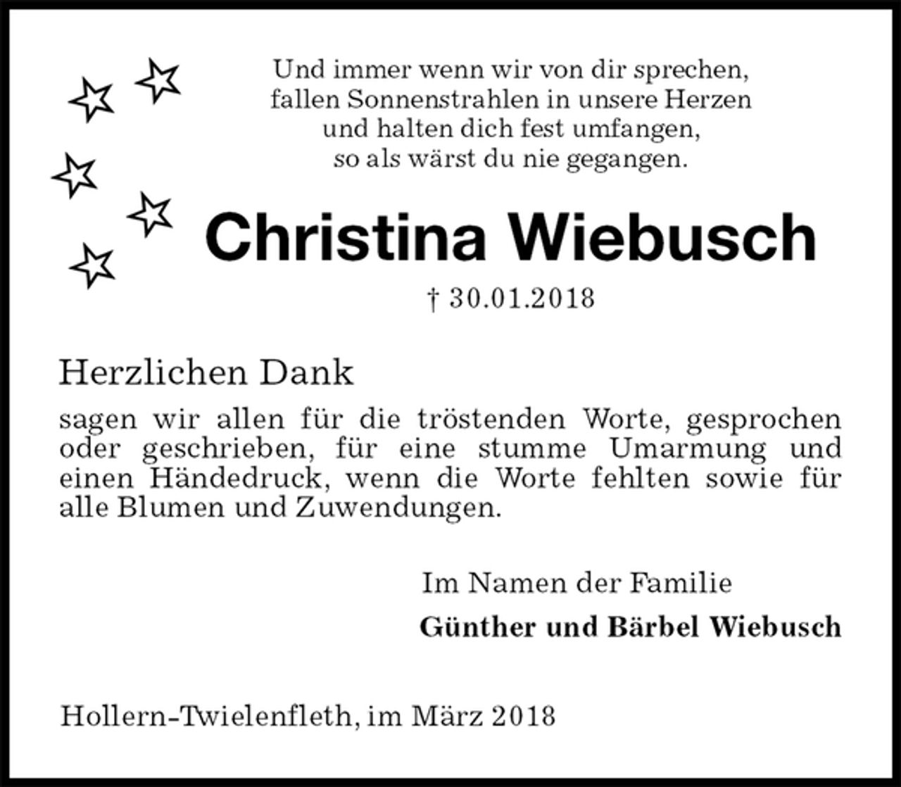 <p>Und immer wenn wir von dir sprechen,<br />fallen Sonnenstrahlen in unsere Herzen<br />und halten dich fest umfangen,<br />so als wärst du nie gegangen.<br />Christina Wiebusch<br />† 30.01.2018<br />Herzlichen Dank<br />sagen wir allen für die tröstenden Worte, gesprochen oder geschrieben, für eine stumme Umarmung und<br />einen Händedruck, wenn die Worte fehlten sowie für<br />alle Blumen und Zuwendungen.<br />Im Namen der Familie<br />Günther und Bärbel Wiebusch</p><p>Hollern-Twielenfleth, im März 2018</p>