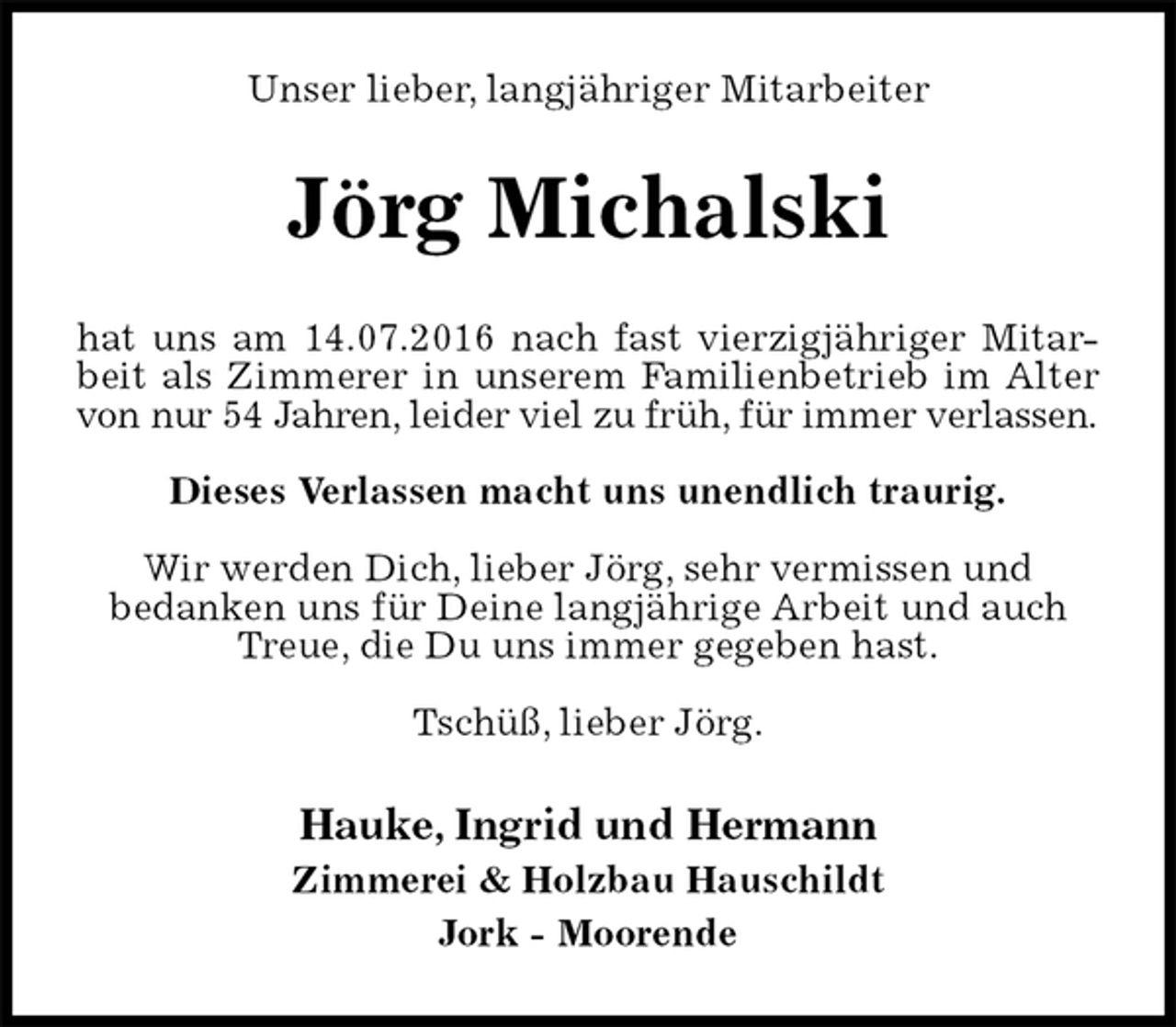 <p>Unser lieber, langjähriger Mitarbeiter<br />Jörg Michalski<br />hat uns am 14.07.2016 nach fast vierzigjähriger Mitar-<br />beit als Zimmerer in unserem Familienbetrieb im Alter<br />von nur 54 Jahren, leider viel zu früh, für immer verlassen.</p><p>Dieses Verlassen macht uns unendlich traurig.</p><p>Wir werden Dich, lieber Jörg, sehr vermissen und<br />bedanken uns für Deine langjährige Arbeit und auch Treue, die Du uns immer gegeben hast.</p><p>Tschüß, lieber Jörg.<br />Hauke, Ingrid und Hermann<br />Zimmerei &amp; Holzbau Hauschildt<br />Jork - Moorende</p>