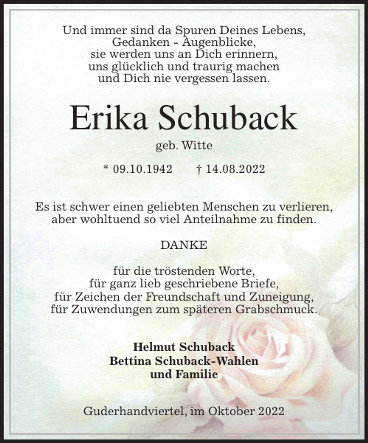 <p>Und immer sind da Spuren Deines Lebens,<br />Gedanken - Augenblicke,<br />sie werden uns an Dich erinnern,<br />uns glücklich und traurig machen<br />und Dich nie vergessen lassen.<br />Erika Schuback<br />geb. Witte</p><p>* 09.10.1942 † 14.08.2022<br />Es ist schwer einen geliebten Menschen zu verlieren,<br />aber wohltuend so viel Anteilnahme zu finden.</p><p>DANKE</p><p>für die tröstenden Worte,<br />für ganz lieb geschriebene Briefe,<br />für Zeichen der Freundschaft und Zuneigung,<br />für Zuwendungen zum späteren Grabschmuck.<br />Helmut Schuback<br />Bettina Schuback-Wahlen<br />und Familie<br />Guderhandviertel, im Oktober 2022</p>