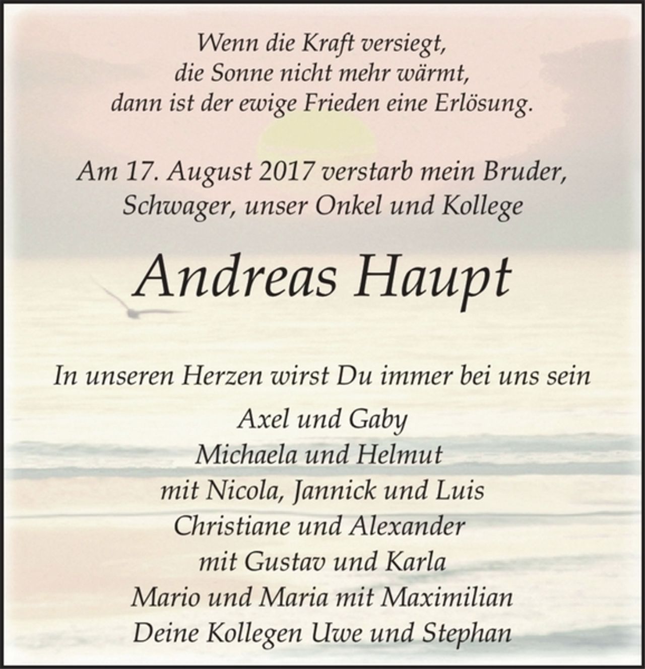 <p>In unseren Herzen wirst Du immer bei uns sein<br />Andreas Haupt<br />Am 17. August 2017 verstarb mein Bruder,<br />Schwager, unser Onkel und Kollege<br />Wenn die Kraft versiegt,<br />die Sonne nicht mehr wärmt,<br />dann ist der ewige Frieden eine Erlösung.<br />Axel und Gaby<br />Michaela und Helmut<br />mit Nicola, Jannick und Luis<br />Christiane und Alexander<br />mit Gustav und Karla<br />Mario und Maria mit Maximilian<br />Deine Kollegen Uwe und Stephan</p>