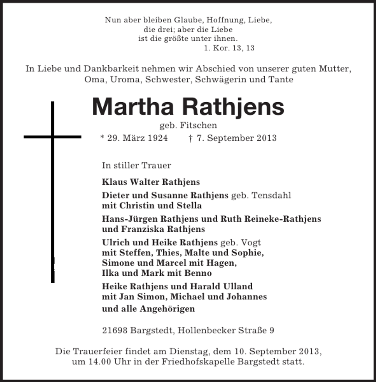 <p>Nun aber bleiben Glaube, Hoffnung, Liebe,<br />die drei; aber die Liebe<br />ist die größte unter ihnen.<br />1. Kor. 13, 13<br />In Liebe und Dankbarkeit nehmen wir Abschied von unserer guten Mutter,<br />Oma, Uroma, Schwester, Schwägerin und Tante<br />Martha Rathjens<br />geb. Fitschen<br />* 29. März 1924 † 7. September 2013<br />In stiller Trauer<br />Klaus Walter Rathjens<br />Dieter und Susanne Rathjens geb. Tensdahl<br />mit Christin und Stella<br />Hans-Jürgen Rathjens und Ruth Reineke-Rathjens<br />und Franziska Rathjens<br />Ulrich und Heike Rathjens geb. Vogt<br />mit Steffen, Thies, Malte und Sophie,<br />Simone und Marcel mit Hagen,<br />Ilka und Mark mit Benno<br />Heike Rathjens und Harald Ulland<br />mit Jan Simon, Michael und Johannes<br />und alle Angehörigen<br />21698 Bargstedt, Hollenbecker Straße 9<br />Die Trauerfeier findet am Dienstag, dem 10. September 2013,<br />um 14.00 Uhr in der Friedhofskapelle Bargstedt statt.</p>