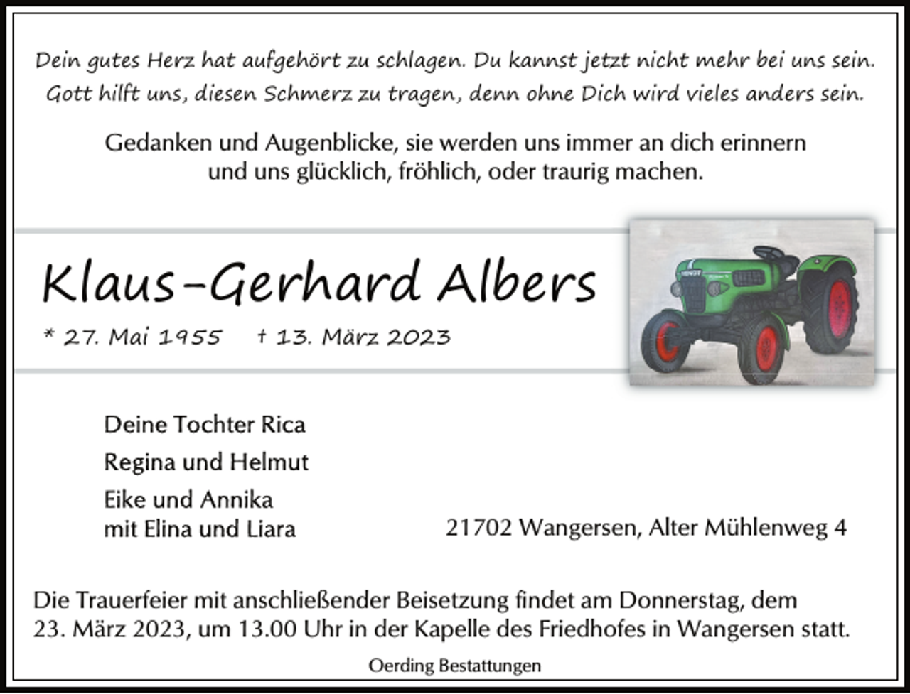 <p>Dein gutes Herz hat aufgehört zu schlagen. Du kannst jetzt nicht mehr bei uns sein.<br />Gott hilft uns, diesen Schmerz zu tragen, denn ohne Dich wird vieles anders sein.<br />Gedanken und Augenblicke, sie werden uns immer an dich erinnern<br />und uns glücklich, fröhlich, oder traurig machen.<br />Klaus-Gerhard Albers<br />* 27. Mai 1955 † 13. März 2023<br />Deine Tochter Rica<br />Regina und Helmut<br />Eike und Annika<br />mit Elina und Liara<br />21702 Wangersen, Alter Mühlenweg 4<br />Die Trauerfeier mit anschließender Beisetzung findet am Donnerstag, dem<br />23. März 2023, um 13.00 Uhr in der Kapelle des Friedhofes in Wangersen statt.</p>