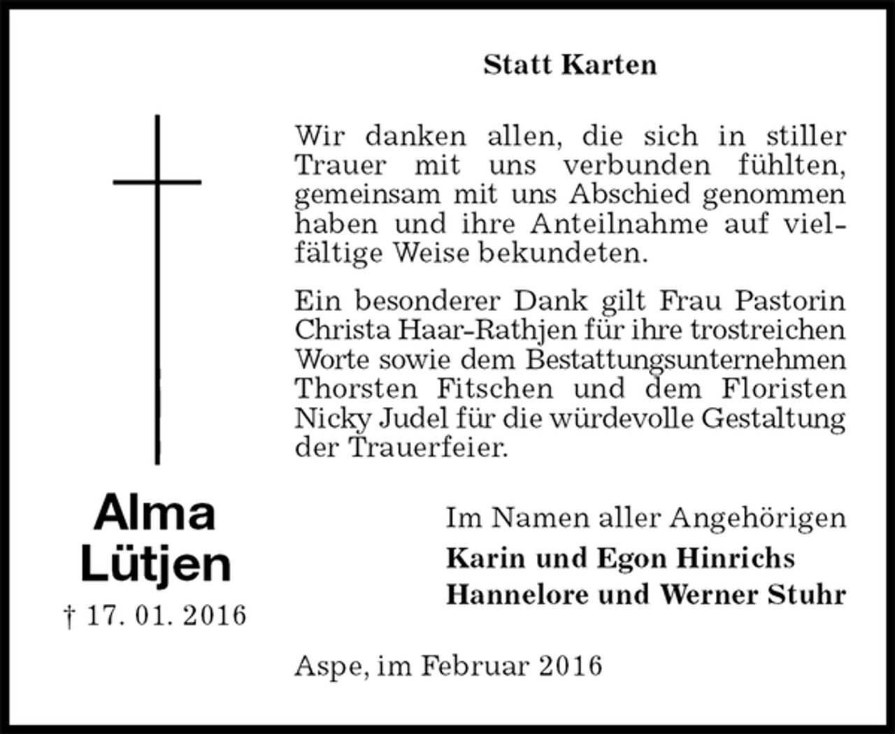 <p>Statt Karten<br />Wir danken allen, die sich in stiller Trauer mit uns verbunden fühlten,<br />gemeinsam mit uns Abschied genommen<br />haben und ihre Anteilnahme auf vielfältige Weise bekundeten.<br />Ein besonderer Dank gilt Frau Pastorin<br />Christa Haar-Rathjen für ihre trostreichen<br />Worte sowie dem Bestattungsunternehmen<br />Thorsten Fitschen und dem Floristen Nicky Judel für die würdevolle Gestaltung<br />der Trauerfeier.<br />Im Namen aller Angehörigen<br />Karin und Egon Hinrichs<br />Hannelore und Werner Stuhr<br />Aspe, im Februar 2016<br />Alma<br />Lütjen<br />† 17. 01. 2016</p>