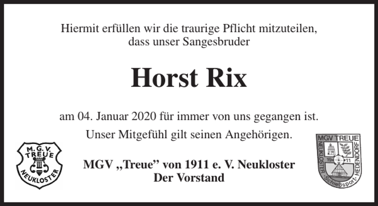 <p>Hiermit erfüllen wir die traurige Pflicht mitzuteilen,<br />dass unser Sangesbruder<br />Horst Rix<br />am 04. Januar 2020 für immer von uns gegangen ist.<br />Unser Mitgefühl gilt seinen Angehörigen.<br />MGV „Treue” von 1911 e. V. Neukloster<br />Der Vorstand</p>