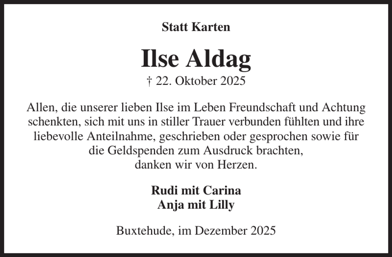 <p>Statt Karten<br />Ilse Aldag<br />† 22. Oktober 2025<br />Allen, die unserer lieben Ilse im Leben Freundschaft und Achtung schenkten, sich mit uns in stiller Trauer verbunden fühlten und ihre liebevolle Anteilnahme, geschrieben oder gesprochen sowie für die Geldspenden zum Ausdruck brachten,<br />danken wir von Herzen.<br />Rudi mit Carina<br />Anja mit Lilly<br />Buxtehude, im Dezember 2025</p>