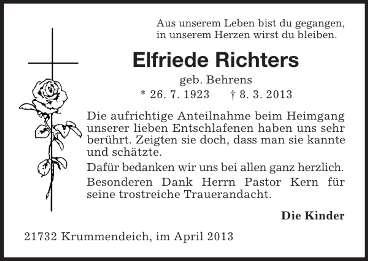 <p>Aus unserem Leben bist du gegangen,<br />in unserem Herzen wirst du bleiben.<br />Elfriede Richters<br />geb. Behrens<br />* 26. 7. 1923 † 8. 3. 2013<br />Die aufrichtige Anteilnahme beim Heimgang unserer lieben Entschlafenen haben uns sehr berührt. Zeigten sie doch, dass man sie kannte und schätzte.<br />Dafür bedanken wir uns bei allen ganz herzlich.<br />Besonderen Dank Herrn Pastor Kern für<br />seine trostreiche Trauerandacht.<br />Die Kinder<br />21732 Krummendeich, im April 2013</p>