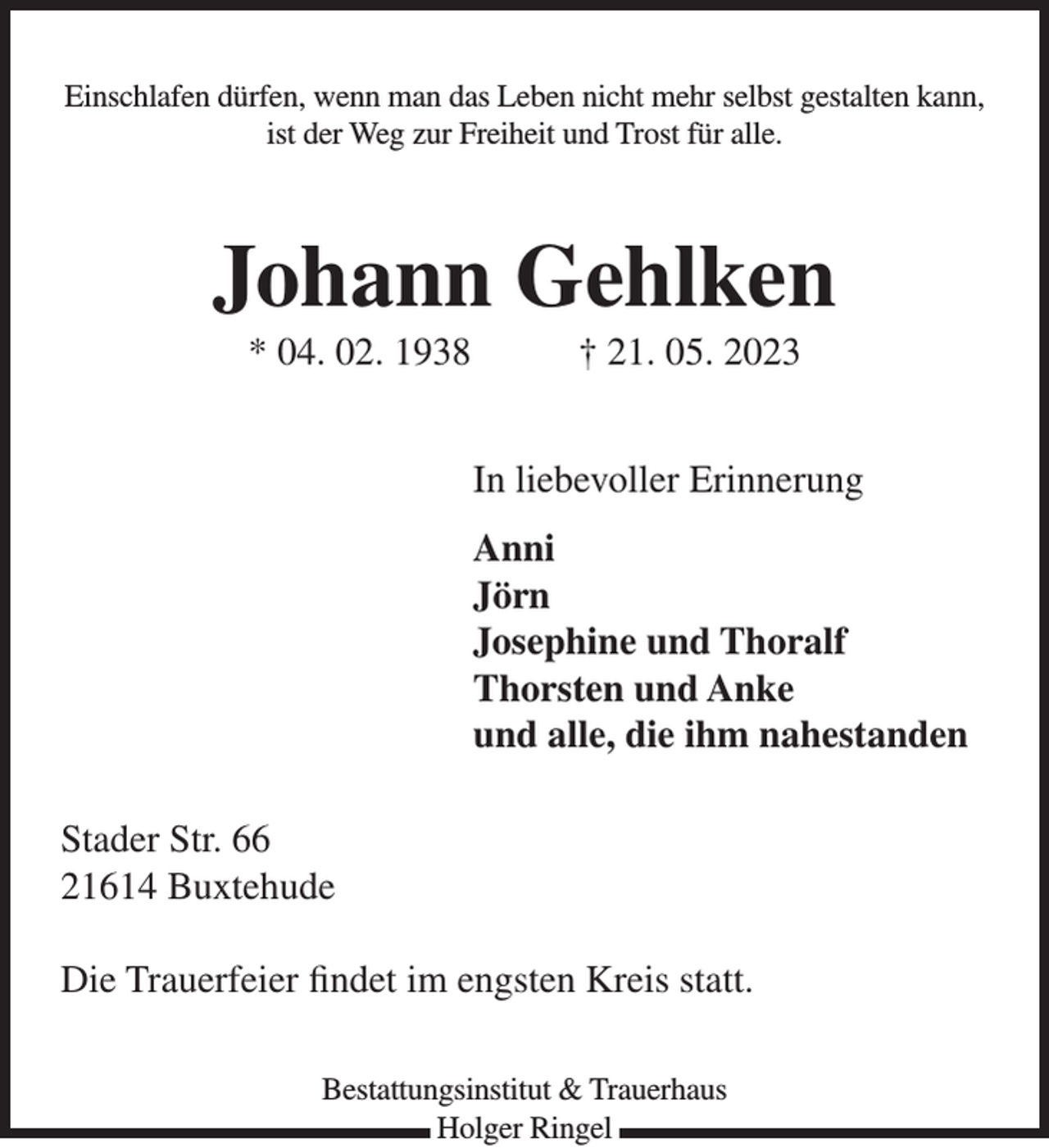 <p>Einschlafen dürfen, wenn man das Leben nicht mehr selbst gestalten kann,<br />ist der Weg zur Freiheit und Trost für alle.<br />Johann Gehlken<br />* 04. 02. 1938 † 21. 05. 2023<br />In liebevoller Erinnerung<br />Anni<br />Jörn und Josefine<br />Thorsten und Anke<br />und alle, die ihm nahe standen.<br />Stader Str. 66<br />21614 Buxtehude<br />Die Trauerfeier findet im engsten Kreis statt.</p>