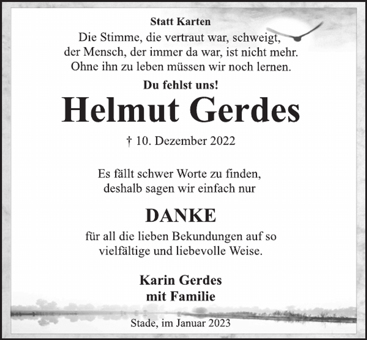 <p>Statt Karten<br />Die Stimme, die vertraut war, schweigt,<br />der Mensch, der immer da war, ist nicht mehr.<br />Ohne ihn zu leben müssen wir noch lernen.<br />Du fehlst uns!<br />Helmut Gerdes<br />† 10. Dezember 2022<br />Es fällt schwer Worte zu finden,<br />deshalb sagen wir einfach nur<br />DANKE<br />für all die lieben Bekundungen auf so<br />vielfältige und liebevolle Weise.<br />Karin Gerdes<br />mit Familie<br />Stade, im Januar 2023</p>