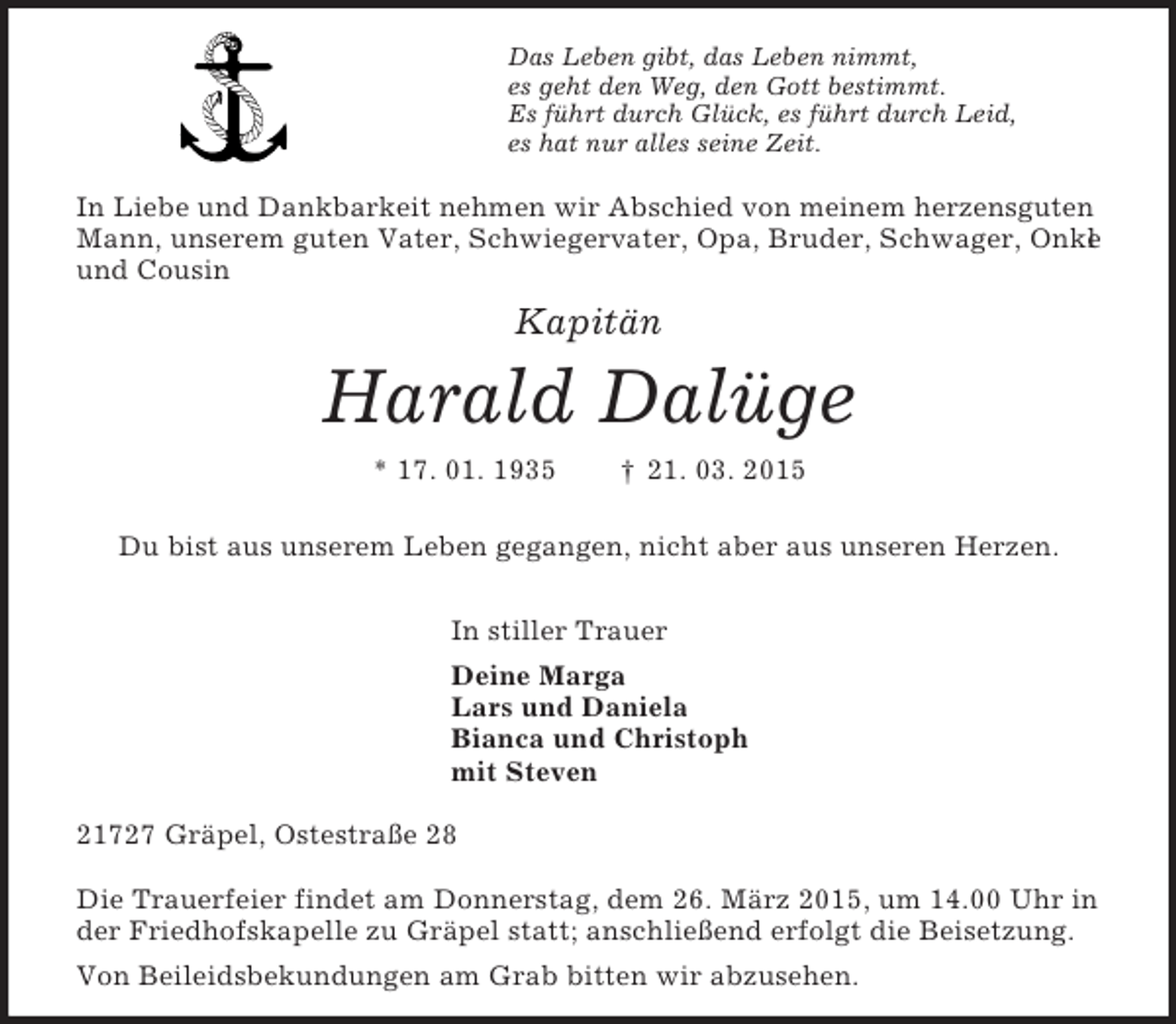 <p>Das Leben gibt, das Leben nimmt,<br />es geht den Weg, den Gott bestimmt.<br />Es führt durch Glück, es führt durch Leid,<br />es hat nur alles seine Zeit.</p><p>In Liebe und Dankbarkeit nehmen wir Abschied von meinem herzensguten Mann, unserem guten Vater, Schwiegervater, Opa, Bruder, Schwager, Onkel und Cousin<br />Kapitän</p><p>Harald Dalüge<br />* 17. 01. 1935 † 21. 03. 2015<br />Du bist aus unserem Leben gegangen, nicht aber aus unseren Herzen.<br />In stiller Trauer<br />Deine Marga<br />Lars und Daniela<br />Bianca und Christoph<br />mit Steven<br />21727 Gräpel, Ostestraße 28</p><p>Die Trauerfeier findet am Donnerstag, dem 26. März 2015, um 14.00 Uhr in der Friedhofskapelle zu Gräpel statt; anschließend erfolgt die Beisetzung.<br />Von Beileidsbekundungen am Grab bitten wir abzusehen.</p>