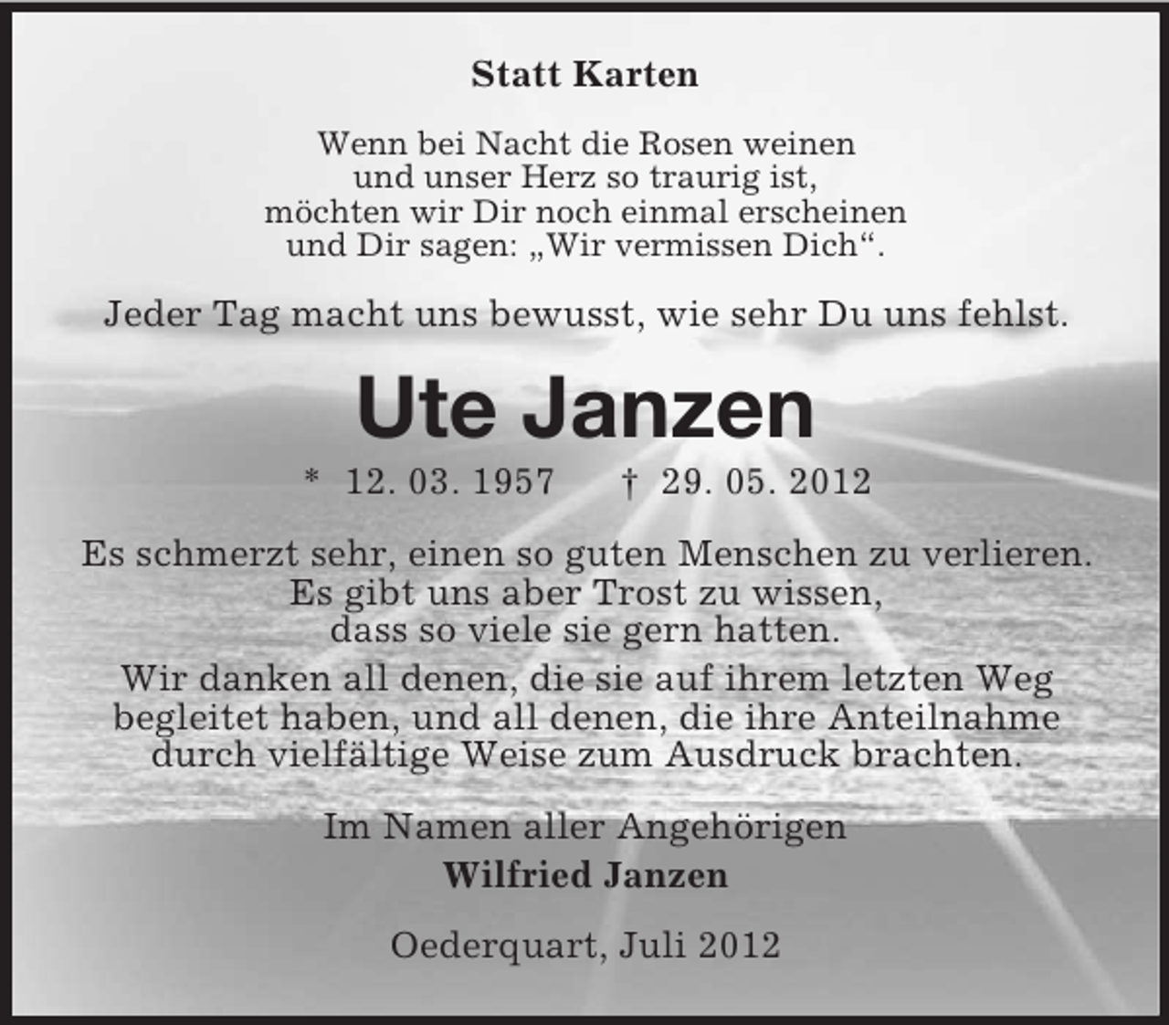 <p>Statt Karten<br />Wenn bei Nacht die Rosen weinen<br />und unser Herz so traurig ist,<br />möchten wir Dir noch einmal erscheinen<br />und Dir sagen: „Wir vermissen Dich“.</p><p>Jeder Tag macht uns bewusst, wie sehr Du uns fehlst.</p><p>Ute Janzen<br />* 12. 03. 1957</p><p>† 29. 05. 2012</p><p>Es schmerzt sehr, einen so guten Menschen zu verlieren.<br />Es gibt uns aber Trost zu wissen,<br />dass so viele sie gern hatten.<br />Wir danken all denen, die sie auf ihrem letzten Weg<br />begleitet haben, und all denen, die ihre Anteilnahme<br />durch vielfältige Weise zum Ausdruck brachten.<br />Im Namen aller Angehörigen<br />Wilfried Janzen<br />Oederquart, Juli 2012</p>