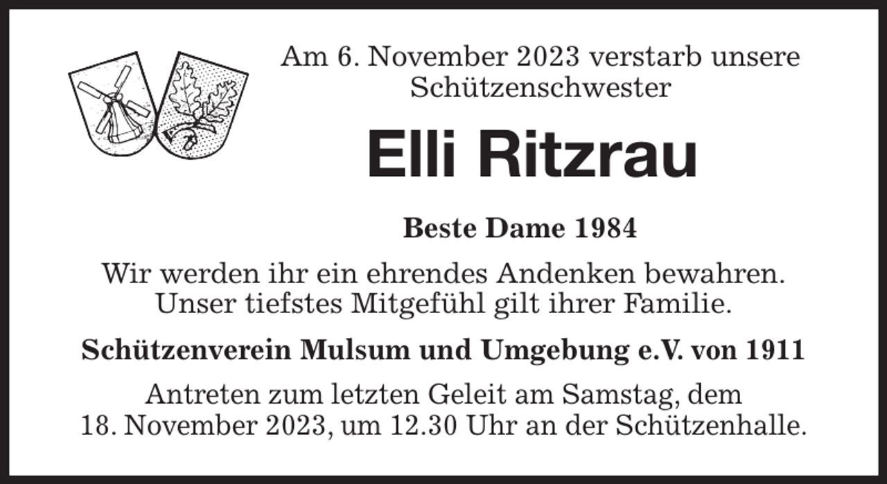 <p>Am 6. November 2023 verstarb unsere<br />Schützenschwester<br />Elli Ritzrau<br />Beste Dame 1984<br />Wir werden ihr ein ehrendes Andenken bewahren.<br />Unser tiefstes Mitgefühl gilt ihrer Familie.<br />Schützenverein Mulsum und Umgebung e.V. von 1911<br />Antreten zum letzten Geleit am Samstag, dem<br />18. November 2023, um 12.30 Uhr an der Schützenhalle.</p>