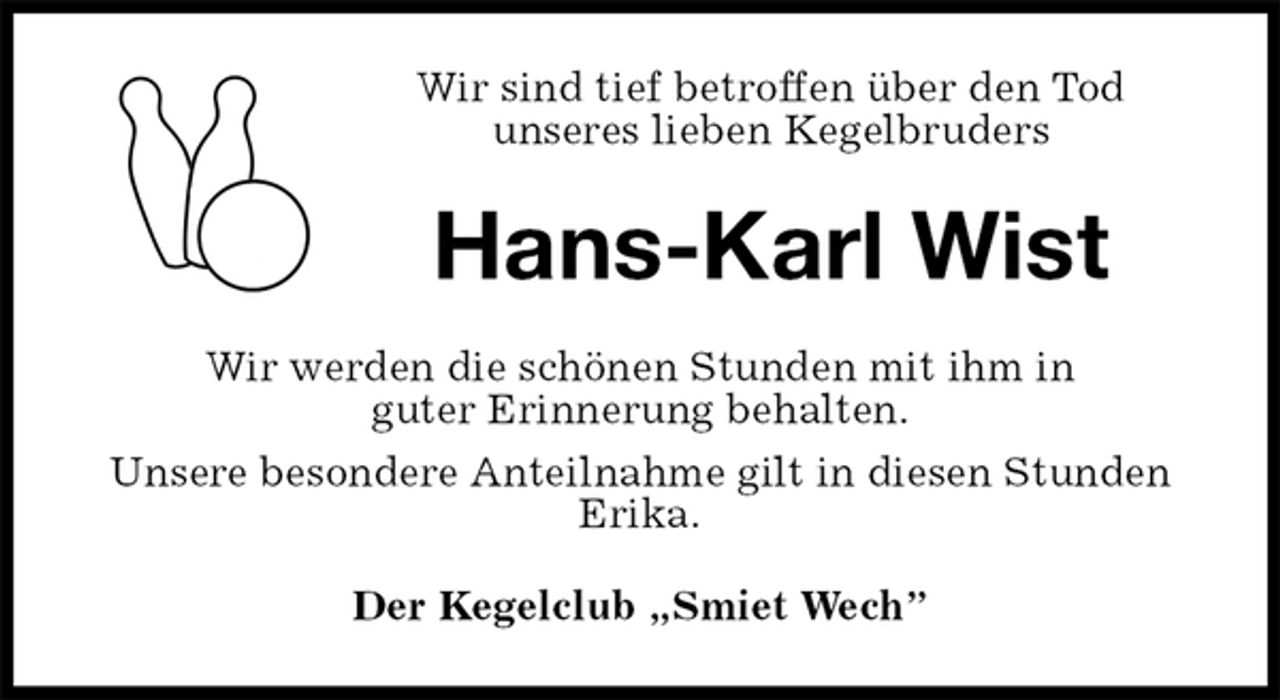 <p>Wir sind tief betroffen über den Tod<br />unseres lieben Kegelbruders<br />Hans-Karl Wist<br />Wir werden die schönen Stunden mit ihm in<br />guter Erinnerung behalten.<br />Unsere besondere Anteilnahme gilt in diesen Stunden Erika.<br />Der Kegelclub „Smiet Wech”</p>