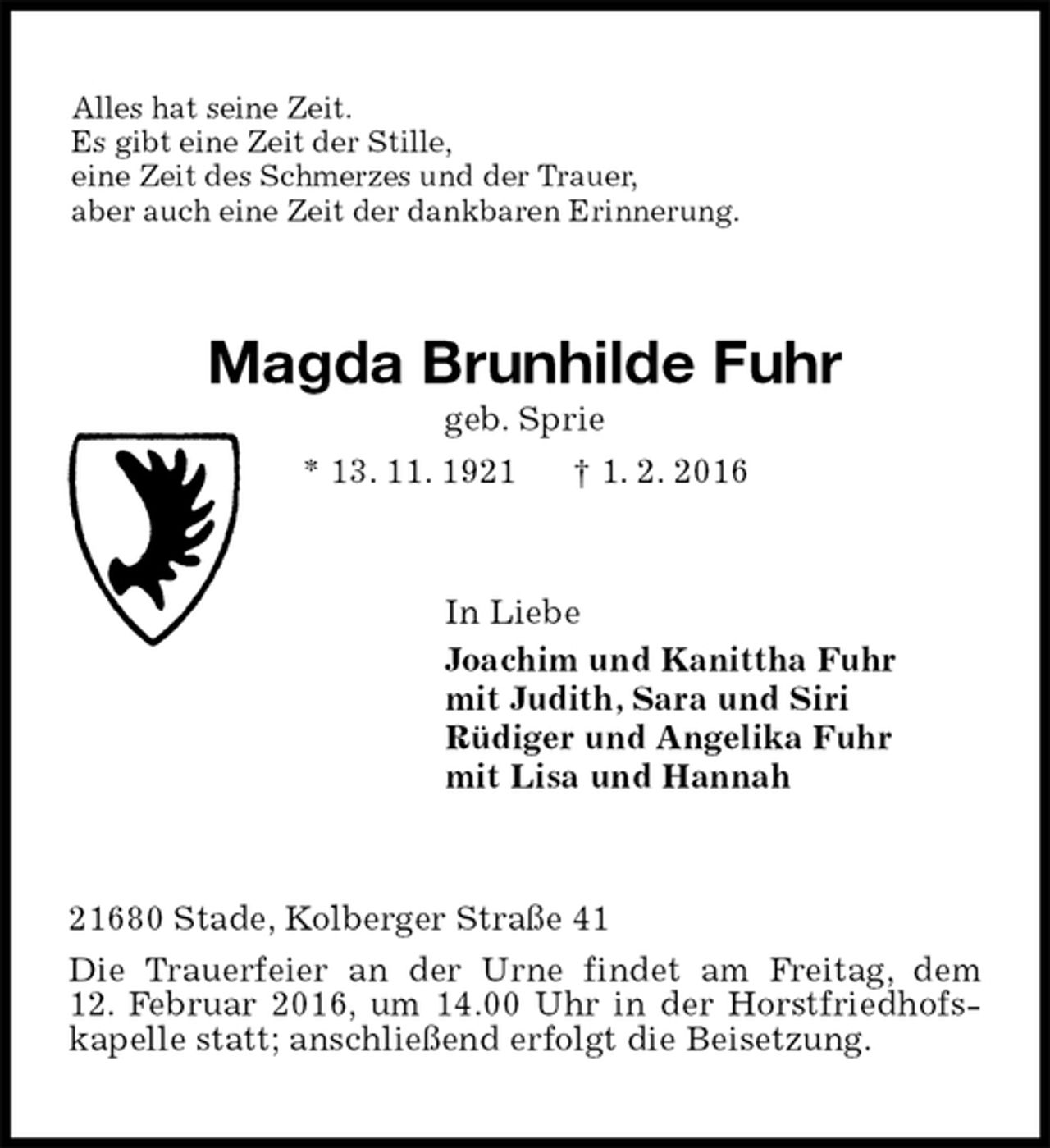 <p>Alles hat seine Zeit.<br />Es gibt eine Zeit der Stille,<br />eine Zeit des Schmerzes und der Trauer,<br />aber auch eine Zeit der dankbaren Erinnerung.<br />Magda Brunhilde Fuhr<br />geb. Sprie<br />* 13. 11. 1921 † 1. 2. 2016<br />In Liebe<br />Joachim und Kanittha Fuhr<br />mit Judith, Sara und Siri<br />Rüdiger und Angelika Fuhr<br />mit Lisa und Hannah<br />21680 Stade, Kolberger Straße 41<br />Die Trauerfeier an der Urne findet am Freitag, dem<br />12. Februar 2016, um 14.00 Uhr in der Horstfriedhofskapelle statt; anschließend erfolgt die Beisetzung.</p>