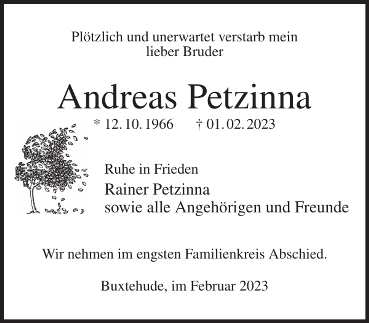 <p>Plötzlich und unerwartet verstarb mein<br />lieber Bruder<br />Andreas Petzinna<br />* 12. 10. 1966 † 01. 02. 2023<br />Ruhe in Frieden<br />Rainer Petzinna<br />sowie alle Angehörigen und Freunde<br />Wir nehmen im engsten Familienkreis Abschied.</p><p>Buxtehude, im Februar 2023</p>