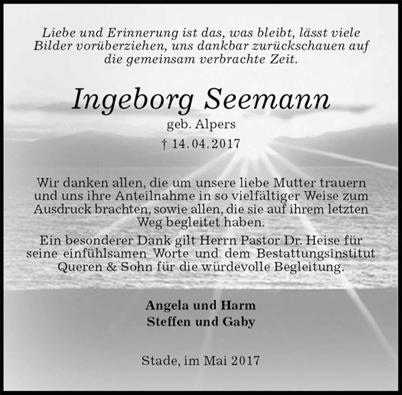 <p>Liebe und Erinnerung ist das, was bleibt, lässt viele<br />Bilder vorüberziehen, uns dankbar zurückschauen auf die gemeinsam verbrachte Zeit.<br />Ingeborg Seemann<br />geb. Alpers<br />† 14. 04. 2017<br />Wir danken allen, die um unsere liebe Mutter trauern und uns ihre Anteilnahme in so vielfältiger Weise zum Ausdruck brachten, sowie allen, die sie auf ihrem letzten Weg begleitet haben.<br />Ein besonderer Dank gilt Herrn Pastor Dr. Heise für<br />seine einfühlsamen Worte und dem Bestattungsinstitut<br />Queren &amp; Sohn für die würdevolle Begleitung.<br />Angela und Harm<br />Steffen und Gaby<br />Stade, im Mai 2017</p>