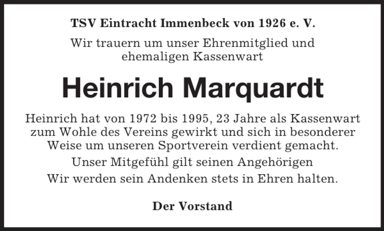 <p>TSV Eintracht Immenbeck von 1926 e. V.<br />Wir trauern um unser Ehrenmitglied und<br />ehemaligen Kassenwart<br />Heinrich Marquardt<br />Heinrich hat von 1972 bis 1995, 23 Jahre als Kassenwart zum Wohle des Vereins gewirkt und sich in besonderer Weise um unseren Sportverein verdient gemacht.<br />Unser Mitgefühl gilt seinen Angehörigen<br />Wir werden sein Andenken stets in Ehren halten.<br />Der Vorstand</p>