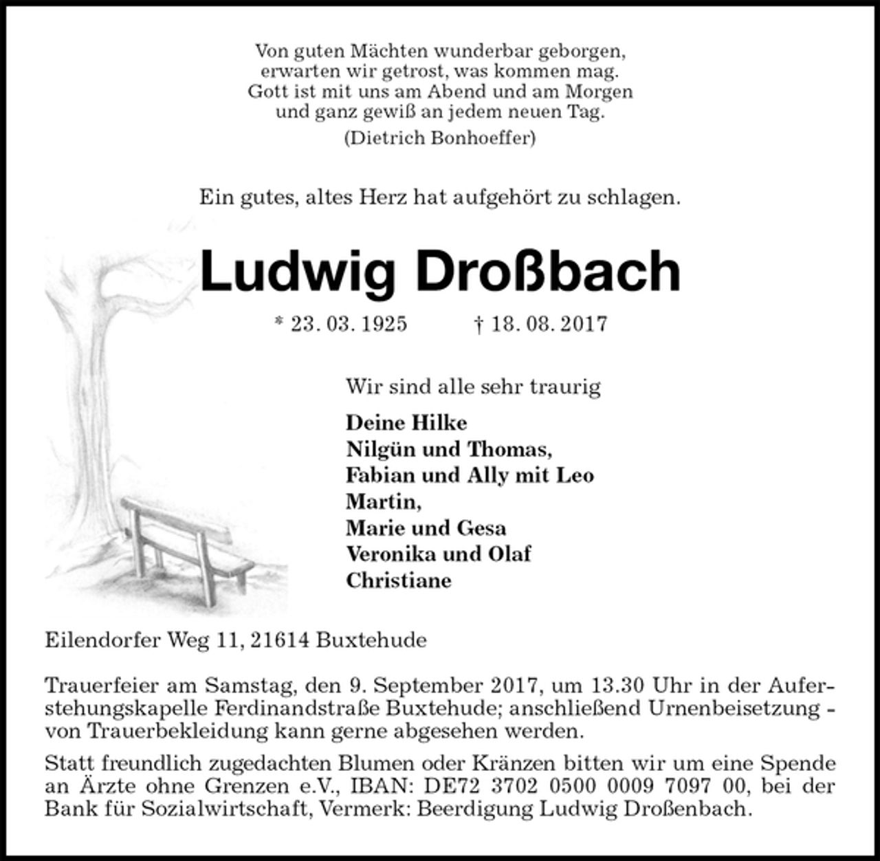 <p>Von guten Mächten wunderbar geborgen,<br />erwarten wir getrost, was kommen mag.<br />Gott ist mit uns am Abend und am Morgen<br />und ganz gewiß an jedem neuen Tag.<br />(Dietrich Bonhoeffer)<br />Ein gutes, altes Herz hat aufgehört zu schlagen.<br />Ludwig Droßbach<br />* 23. 03. 1925 † 18. 08. 2017<br />Wir sind alle sehr traurig<br />Deine Hilke<br />Nilgün und Thomas,<br />Fabian und Ally mit Leo<br />Martin,<br />Marie und Gesa<br />Veronika und Olaf<br />Christiane<br />Eilendorfer Weg 11, 21614 Buxtehude</p>
<p>Trauerfeier am Samstag, den 9. September 2017, um 13.30 Uhr in der Auferstehungskapelle Ferdinandstraße Buxtehude; anschließend Urnenbeisetzung - von Trauerbekleidung kann gerne abgesehen werden.<br />Statt freundlich zugedachten Blumen oder Kränzen bitten wir um eine Spende an Ärzte ohne Grenzen e.V., IBAN: DE72 3702 0500 0009 7097 00, bei der<br />Bank für Sozialwirtschaft, Vermerk: Beerdigung Ludwig Droßenbach.</p>