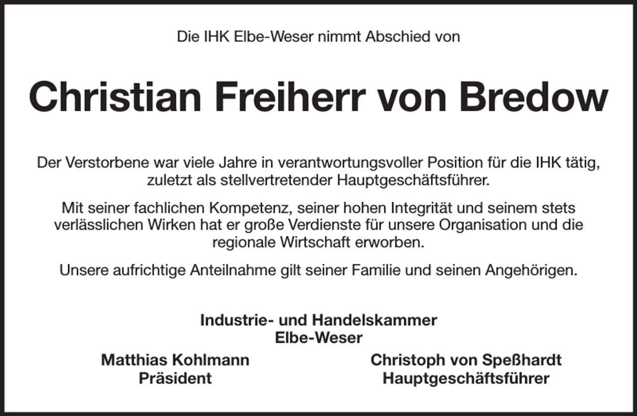 <p>Die IHK Elbe-Weser nimmt Abschied von<br />Christian Freiherr von Bredow<br />Der Verstorbene war viele Jahre in verantwortungsvoller Position für die IHK tätig, zuletzt als stellvertretender Hauptgeschäftsführer.<br />Mit seiner fachlichen Kompetenz, seiner hohen Integrität und seinem stets<br />verlässlichen Wirken hat er große Verdienste für unsere Organisation und die<br />regionale Wirtschaft erworben.<br />Unsere aufrichtige Anteilnahme gilt seiner Familie und seinen Angehörigen.<br />Industrie- und Handelskammer<br />Elbe-Weser<br />Matthias Kohlmann Christoph von Speßhardt<br />Präsident Hauptgeschäftsführer</p>