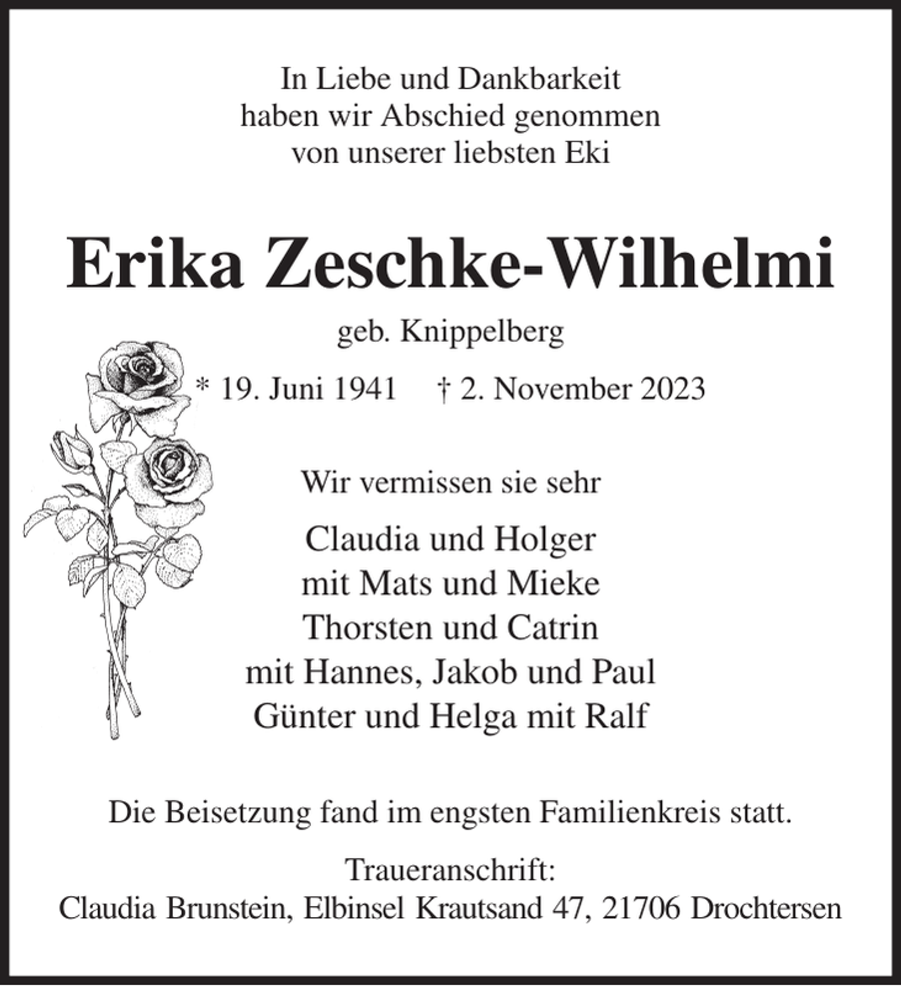 <p>In Liebe und Dankbarkeit<br />haben wir Abschied genommen<br />von unserer liebsten Eki<br />Erika Zeschke-Wilhelmi<br />geb. Knippelberg<br />* 19. Juni 1941 † 2. November 2023<br />Wir vermissen sie sehr<br />Claudia und Holger<br />mit Mats und Mieke<br />Thorsten und Catrin<br />mit Hannes, Jakob und Paul<br />Günter und Helga mit Ralf<br />Die Beisetzung fand im engsten Familienkreis statt.<br />Traueranschrift:<br />Claudia Brunstein, Elbinsel Krautsand 47, 21706 Drochtersen</p>