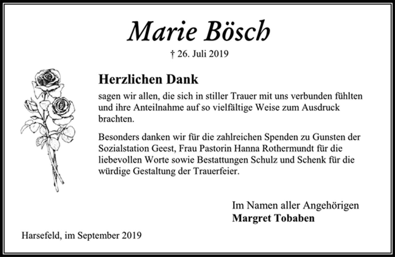<p>Marie Bösch<br />† 26. Juli 2019<br />Herzlichen Dank<br />sagen wir allen, die sich in stiller Trauer mit uns verbunden fühlten und ihre Anteilnahme auf so vielfältige Weise zum Ausdruck brachten.<br />Besonders danken wir für die zahlreichen Spenden zu Gunsten der Sozialstation Geest, Frau Pastorin Hanna Rothermundt für die liebevollen Worte sowie Bestattungen Schulz und Schenk für die würdige Gestaltung der Trauerfeier.<br />Im Namen aller Angehörigen<br />Margret Tobaben<br />Harsefeld, im September 2019</p>