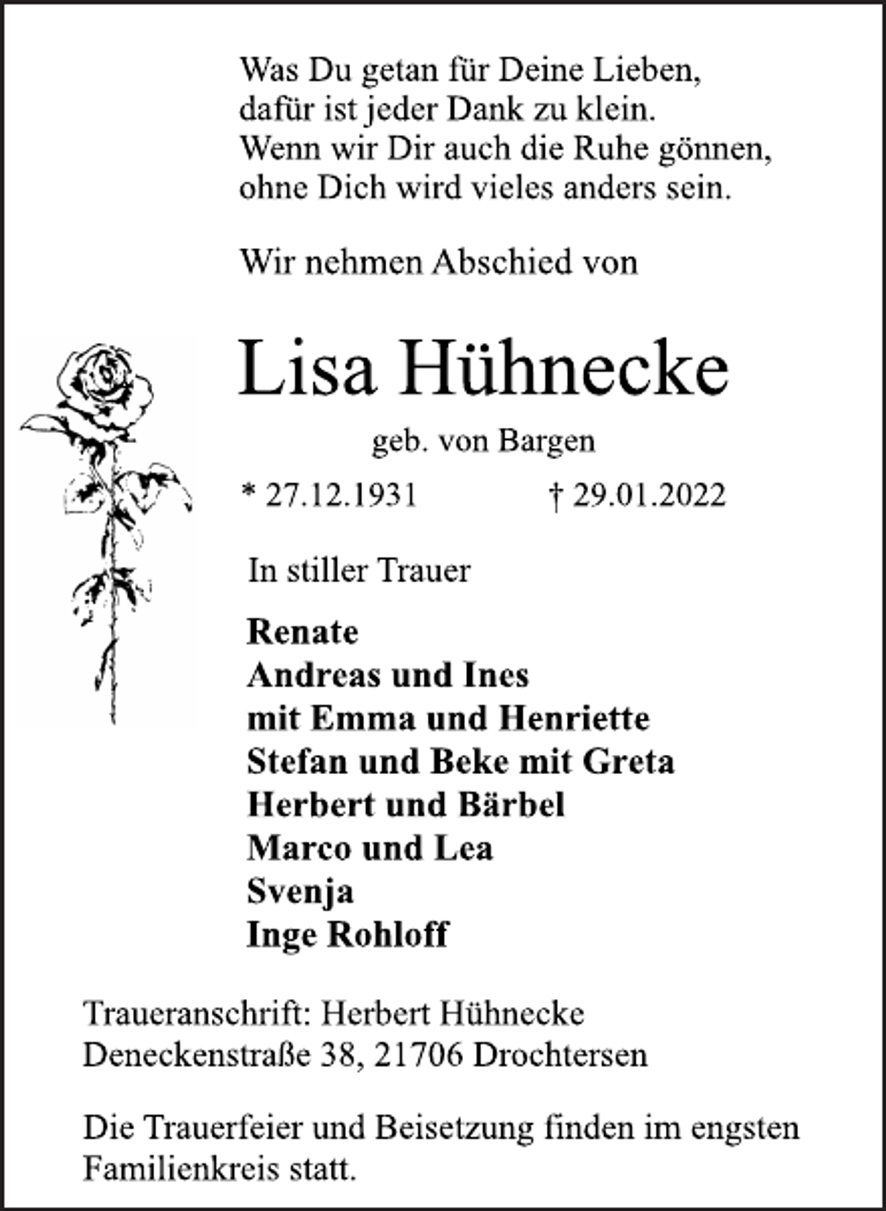 <p>Was Du getan für Deine Lieben,<br />dafür ist jeder Dank zu klein.<br />Wenn wir Dir auch die Ruhe gönnen,<br />ohne Dich wird vieles anders sein.<br />Wir nehmen Abschied von<br />Lisa Hühnecke<br />geb. von Bargen<br />* 27.12.1931 † 29.01.2022<br />In stiller Trauer<br />Renate<br />Andreas und Ines<br />mit Emma und Henriette<br />Stefan und Beke mit Greta<br />Herbert und Bärbel<br />Marco und Lea<br />Svenja<br />Inge Rohloff<br />Traueranschrift: Herbert Hühnecke<br />Deneckenstraße 38, 21706 Drochtersen<br />Die Trauerfeier und Beisetzung finden im engsten<br />Familienkreis statt.</p>