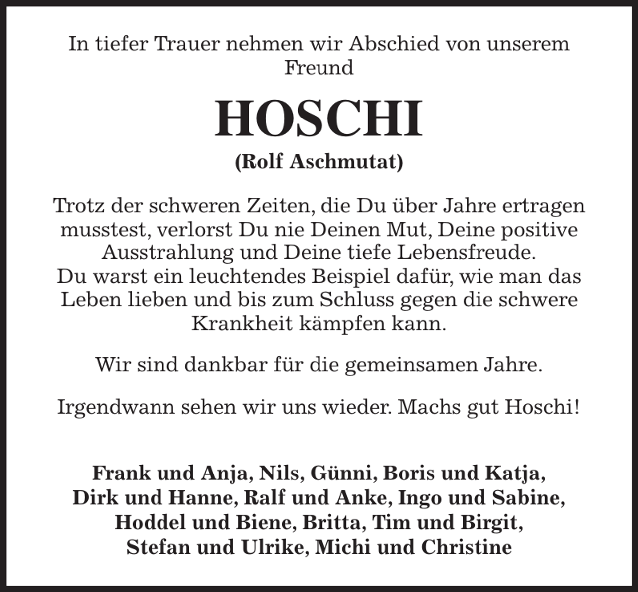 <p>In tiefer Trauer nehmen wir Abschied von unserem Freund<br />HOSCHI<br />(Rolf Aschmutat)<br />Trotz der schweren Zeiten, die Du über Jahre ertragen musstest, verlorst Du nie Deinen Mut, Deine positive Ausstrahlung und Deine tiefe Lebensfreude.<br />Du warst ein leuchtendes Beispiel dafür, wie man das Leben lieben und bis zum Schluss gegen die schwere Krankheit kämpfen kann.</p><p>Wir sind dankbar für die gemeinsamen Jahre.</p><p>Irgendwann sehen wir uns wieder. Machs gut Hoschi!</p><p>Frank und Anja, Nils, Günni, Boris und Katja,<br />Dirk und Hanne, Ralf und Anke, Ingo und Sabine,<br />Hoddel und Biene, Britta, Tim und Birgit,<br />Stefan und Ulrike, Michi und Christine</p>