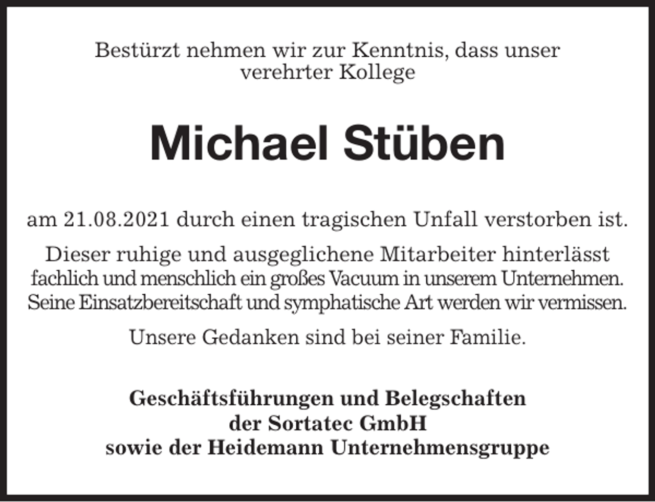 <p>Bestürzt nehmen wir zur Kenntnis, dass unser<br />verehrter Kollege<br />Michael Stüben<br />am 21.08.2021 durch einen tragischen Unfall verstorben ist.<br />Dieser ruhige und ausgeglichene Mitarbeiter hinterlässt<br />fachlich und menschlich ein großes Vacuum in unserem Unternehmen.<br />Seine Einsatzbereitschaft und symphatische Art werden wir vermissen.<br />Unsere Gedanken sind bei seiner Familie.<br />Geschäftsführungen und Belegschaften<br />der Sortatec GmbH<br />sowie der Heidemann Unternehmensgruppe</p>